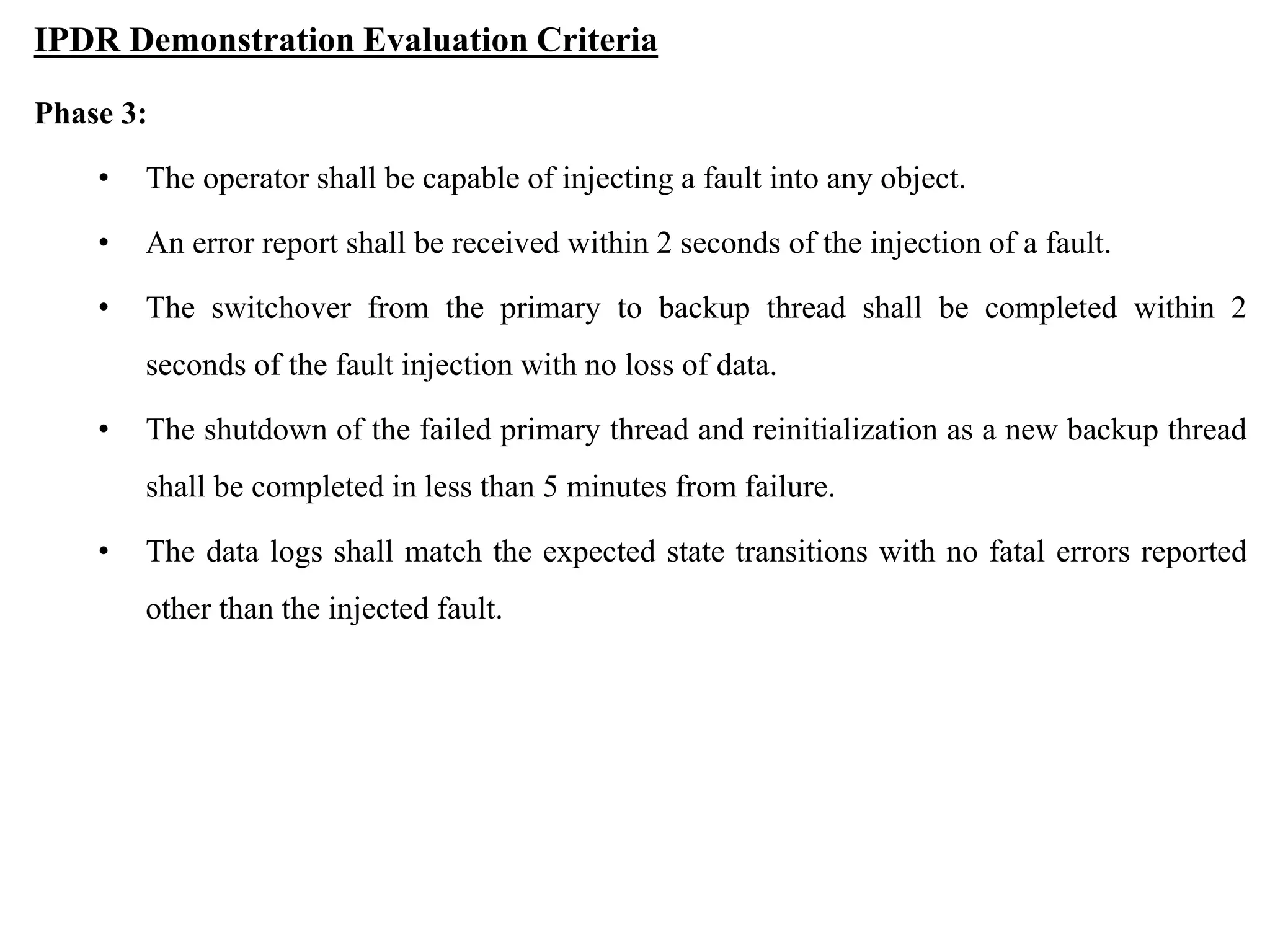 IPDR Demonstration Evaluation Criteria
Phase 3:
• The operator shall be capable of injecting a fault into any object.
• An error report shall be received within 2 seconds of the injection of a fault.
• The switchover from the primary to backup thread shall be completed within 2
seconds of the fault injection with no loss of data.
• The shutdown of the failed primary thread and reinitialization as a new backup thread
shall be completed in less than 5 minutes from failure.
• The data logs shall match the expected state transitions with no fatal errors reported
other than the injected fault.
 