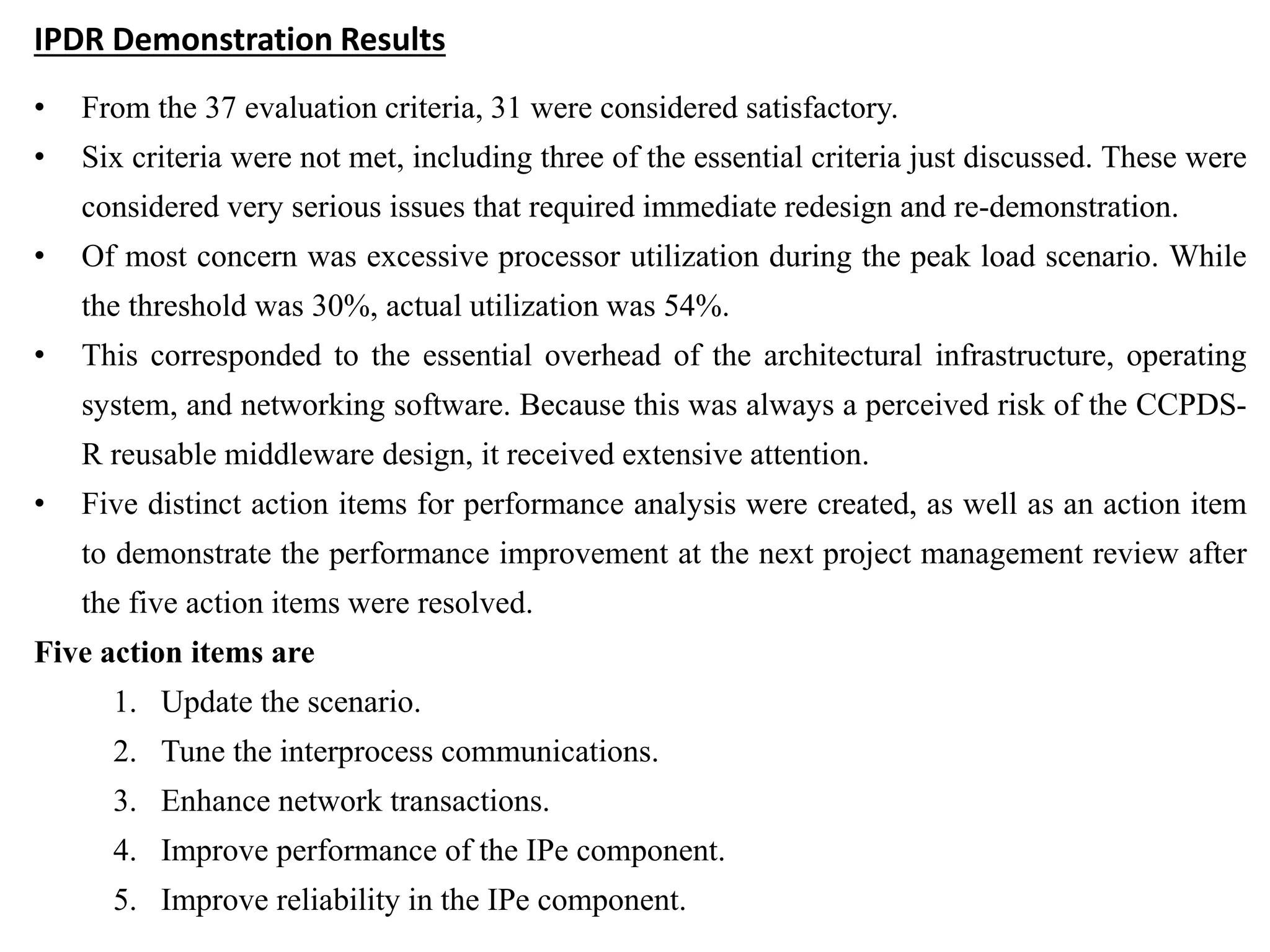 IPDR Demonstration Results
• From the 37 evaluation criteria, 31 were considered satisfactory.
• Six criteria were not met, including three of the essential criteria just discussed. These were
considered very serious issues that required immediate redesign and re-demonstration.
• Of most concern was excessive processor utilization during the peak load scenario. While
the threshold was 30%, actual utilization was 54%.
• This corresponded to the essential overhead of the architectural infrastructure, operating
system, and networking software. Because this was always a perceived risk of the CCPDS-
R reusable middleware design, it received extensive attention.
• Five distinct action items for performance analysis were created, as well as an action item
to demonstrate the performance improvement at the next project management review after
the five action items were resolved.
Five action items are
1. Update the scenario.
2. Tune the interprocess communications.
3. Enhance network transactions.
4. Improve performance of the IPe component.
5. Improve reliability in the IPe component.
 