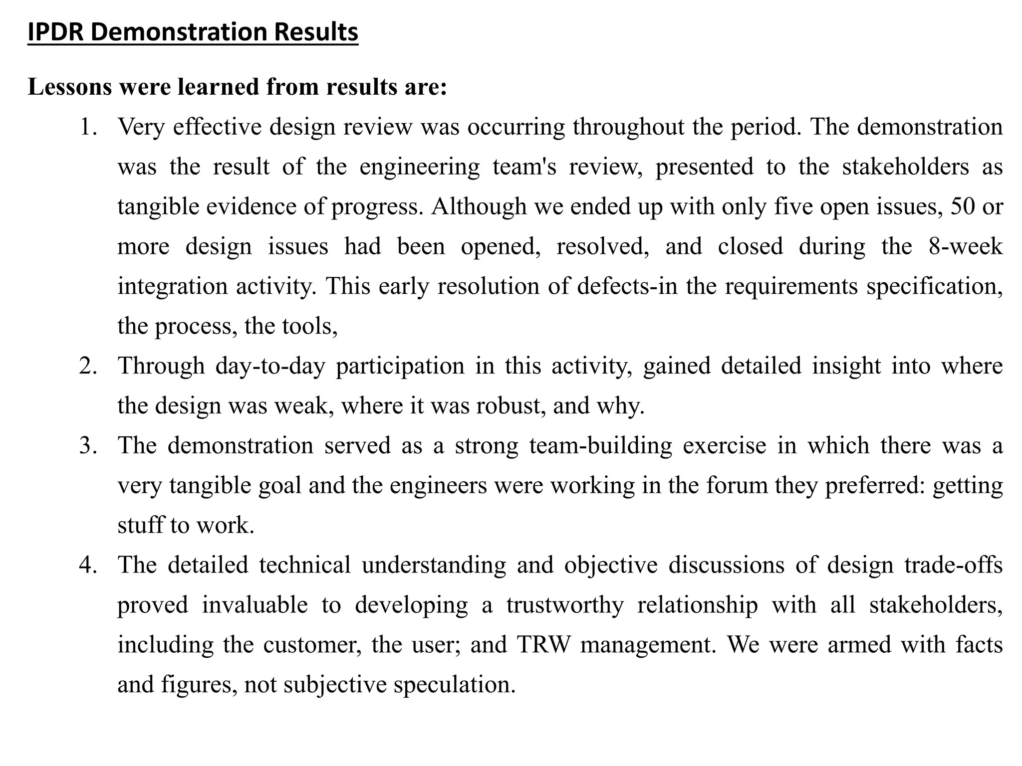 IPDR Demonstration Results
Lessons were learned from results are:
1. Very effective design review was occurring throughout the period. The demonstration
was the result of the engineering team's review, presented to the stakeholders as
tangible evidence of progress. Although we ended up with only five open issues, 50 or
more design issues had been opened, resolved, and closed during the 8-week
integration activity. This early resolution of defects-in the requirements specification,
the process, the tools,
2. Through day-to-day participation in this activity, gained detailed insight into where
the design was weak, where it was robust, and why.
3. The demonstration served as a strong team-building exercise in which there was a
very tangible goal and the engineers were working in the forum they preferred: getting
stuff to work.
4. The detailed technical understanding and objective discussions of design trade-offs
proved invaluable to developing a trustworthy relationship with all stakeholders,
including the customer, the user; and TRW management. We were armed with facts
and figures, not subjective speculation.
 