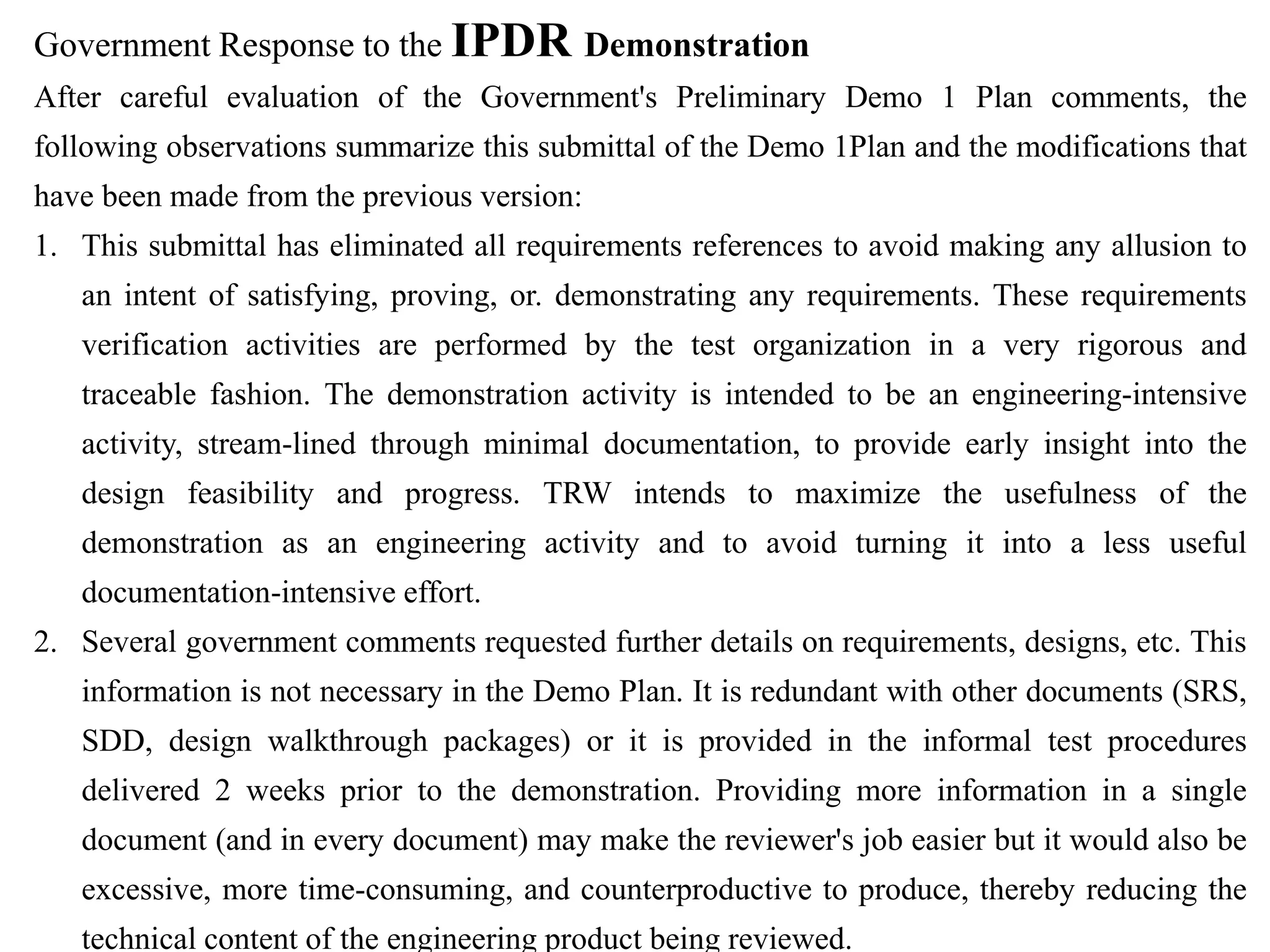 Government Response to the IPDR Demonstration
After careful evaluation of the Government's Preliminary Demo 1 Plan comments, the
following observations summarize this submittal of the Demo 1Plan and the modifications that
have been made from the previous version:
1. This submittal has eliminated all requirements references to avoid making any allusion to
an intent of satisfying, proving, or. demonstrating any requirements. These requirements
verification activities are performed by the test organization in a very rigorous and
traceable fashion. The demonstration activity is intended to be an engineering-intensive
activity, stream-lined through minimal documentation, to provide early insight into the
design feasibility and progress. TRW intends to maximize the usefulness of the
demonstration as an engineering activity and to avoid turning it into a less useful
documentation-intensive effort.
2. Several government comments requested further details on requirements, designs, etc. This
information is not necessary in the Demo Plan. It is redundant with other documents (SRS,
SDD, design walkthrough packages) or it is provided in the informal test procedures
delivered 2 weeks prior to the demonstration. Providing more information in a single
document (and in every document) may make the reviewer's job easier but it would also be
excessive, more time-consuming, and counterproductive to produce, thereby reducing the
technical content of the engineering product being reviewed.
 