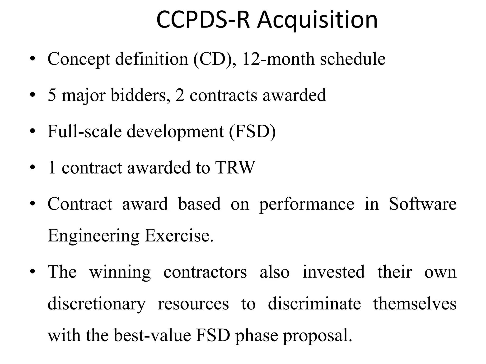 CCPDS-R Acquisition
• Concept definition (CD), 12-month schedule
• 5 major bidders, 2 contracts awarded
• Full-scale development (FSD)
• 1 contract awarded to TRW
• Contract award based on performance in Software
Engineering Exercise.
• The winning contractors also invested their own
discretionary resources to discriminate themselves
with the best-value FSD phase proposal.
 