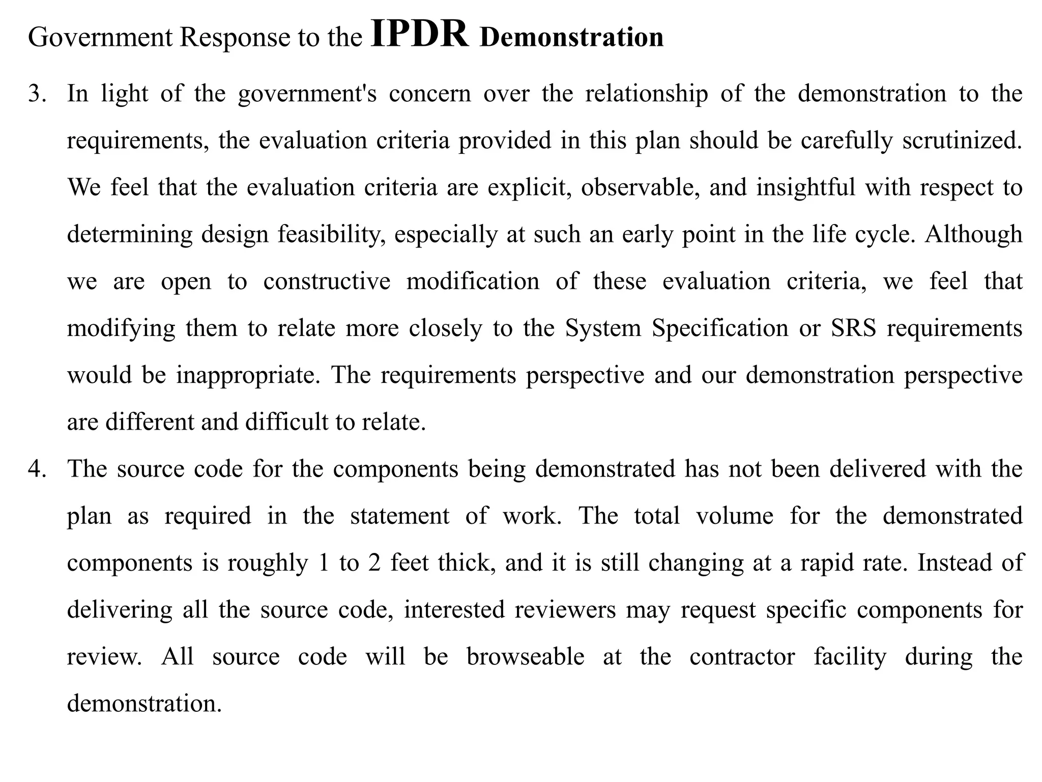 Government Response to the IPDR Demonstration
3. In light of the government's concern over the relationship of the demonstration to the
requirements, the evaluation criteria provided in this plan should be carefully scrutinized.
We feel that the evaluation criteria are explicit, observable, and insightful with respect to
determining design feasibility, especially at such an early point in the life cycle. Although
we are open to constructive modification of these evaluation criteria, we feel that
modifying them to relate more closely to the System Specification or SRS requirements
would be inappropriate. The requirements perspective and our demonstration perspective
are different and difficult to relate.
4. The source code for the components being demonstrated has not been delivered with the
plan as required in the statement of work. The total volume for the demonstrated
components is roughly 1 to 2 feet thick, and it is still changing at a rapid rate. Instead of
delivering all the source code, interested reviewers may request specific components for
review. All source code will be browseable at the contractor facility during the
demonstration.
 