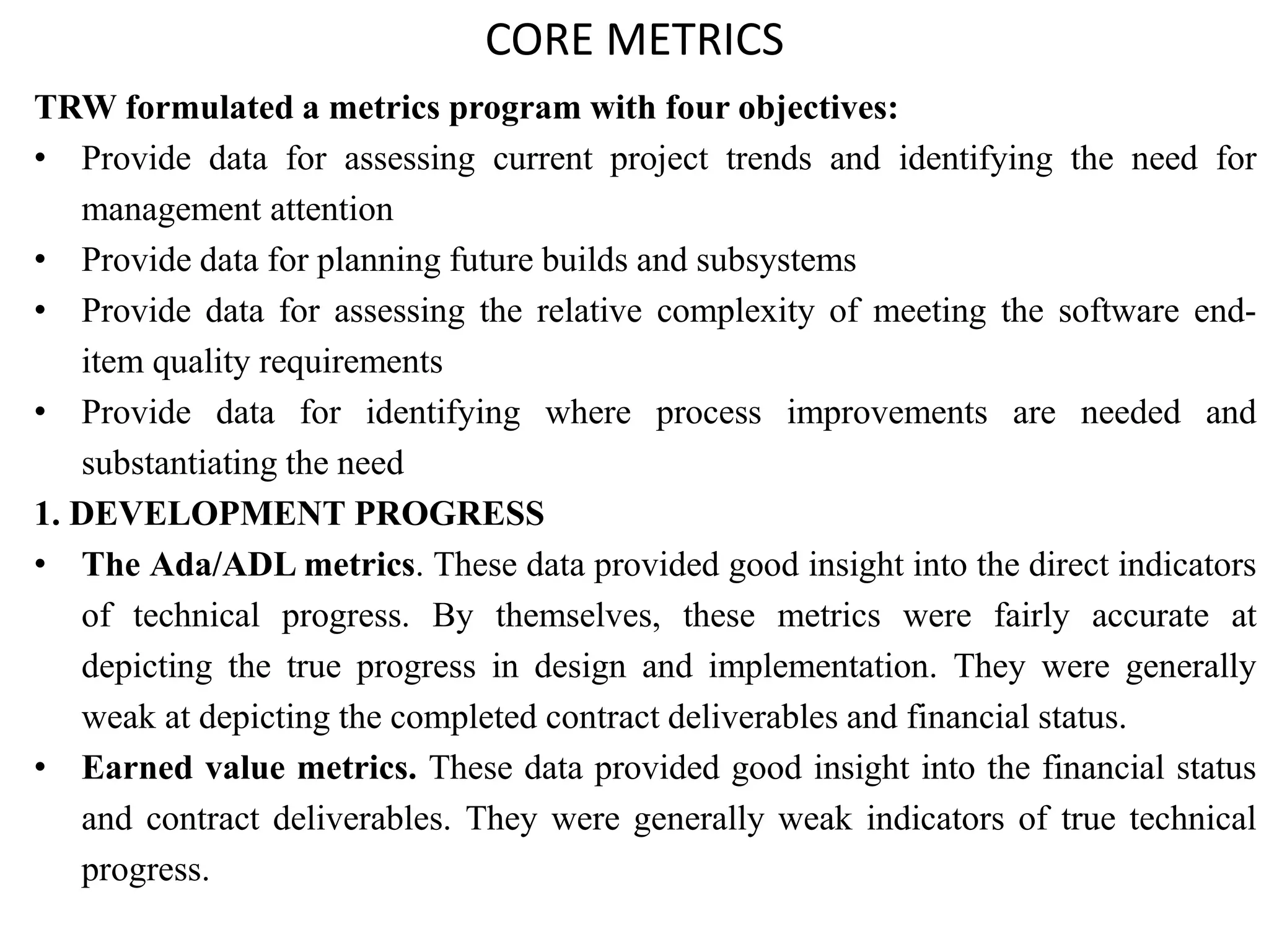 CORE METRICS
TRW formulated a metrics program with four objectives:
• Provide data for assessing current project trends and identifying the need for
management attention
• Provide data for planning future builds and subsystems
• Provide data for assessing the relative complexity of meeting the software end-
item quality requirements
• Provide data for identifying where process improvements are needed and
substantiating the need
1. DEVELOPMENT PROGRESS
• The Ada/ADL metrics. These data provided good insight into the direct indicators
of technical progress. By themselves, these metrics were fairly accurate at
depicting the true progress in design and implementation. They were generally
weak at depicting the completed contract deliverables and financial status.
• Earned value metrics. These data provided good insight into the financial status
and contract deliverables. They were generally weak indicators of true technical
progress.
 
