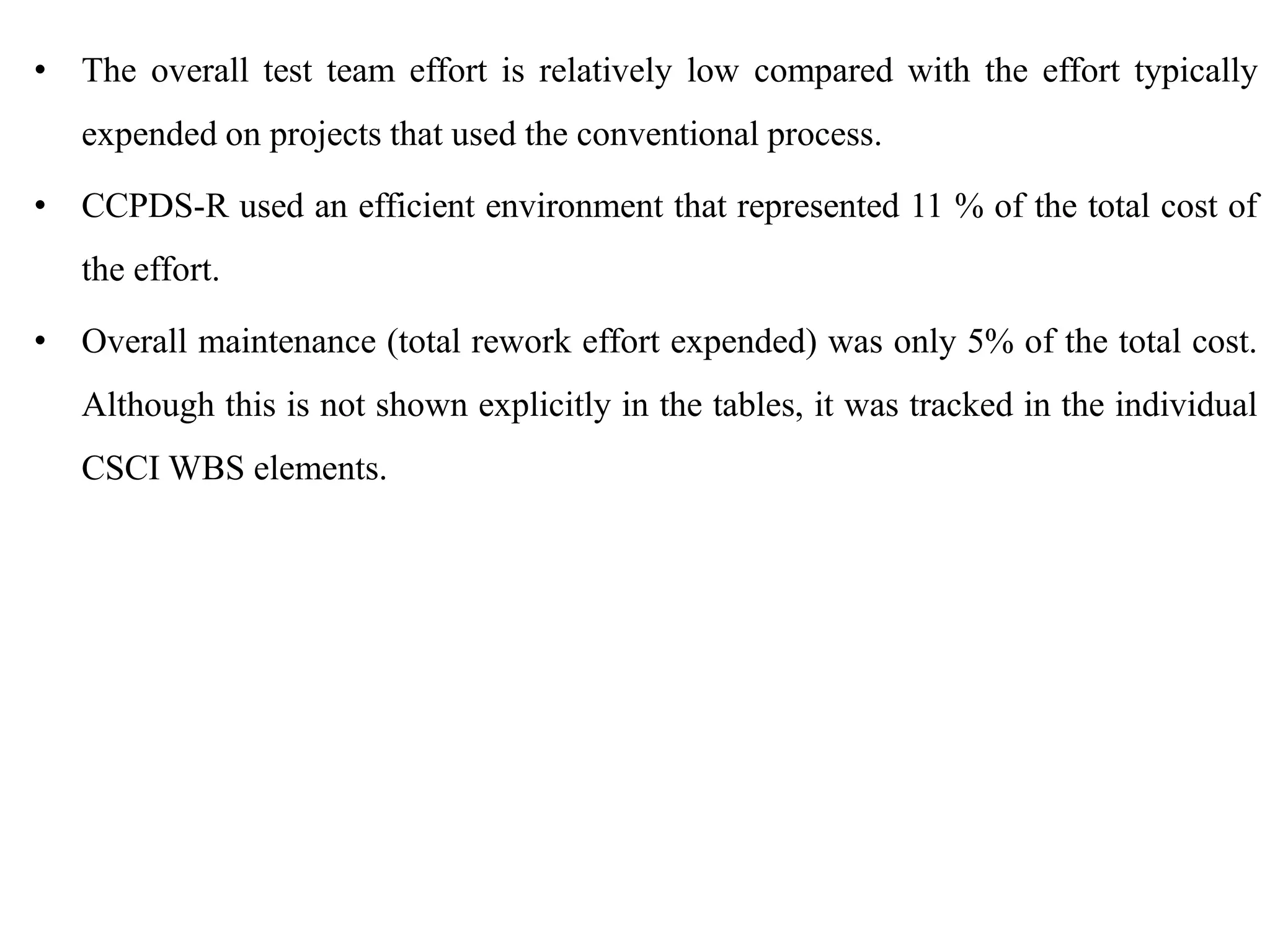 • The overall test team effort is relatively low compared with the effort typically
expended on projects that used the conventional process.
• CCPDS-R used an efficient environment that represented 11 % of the total cost of
the effort.
• Overall maintenance (total rework effort expended) was only 5% of the total cost.
Although this is not shown explicitly in the tables, it was tracked in the individual
CSCI WBS elements.
 