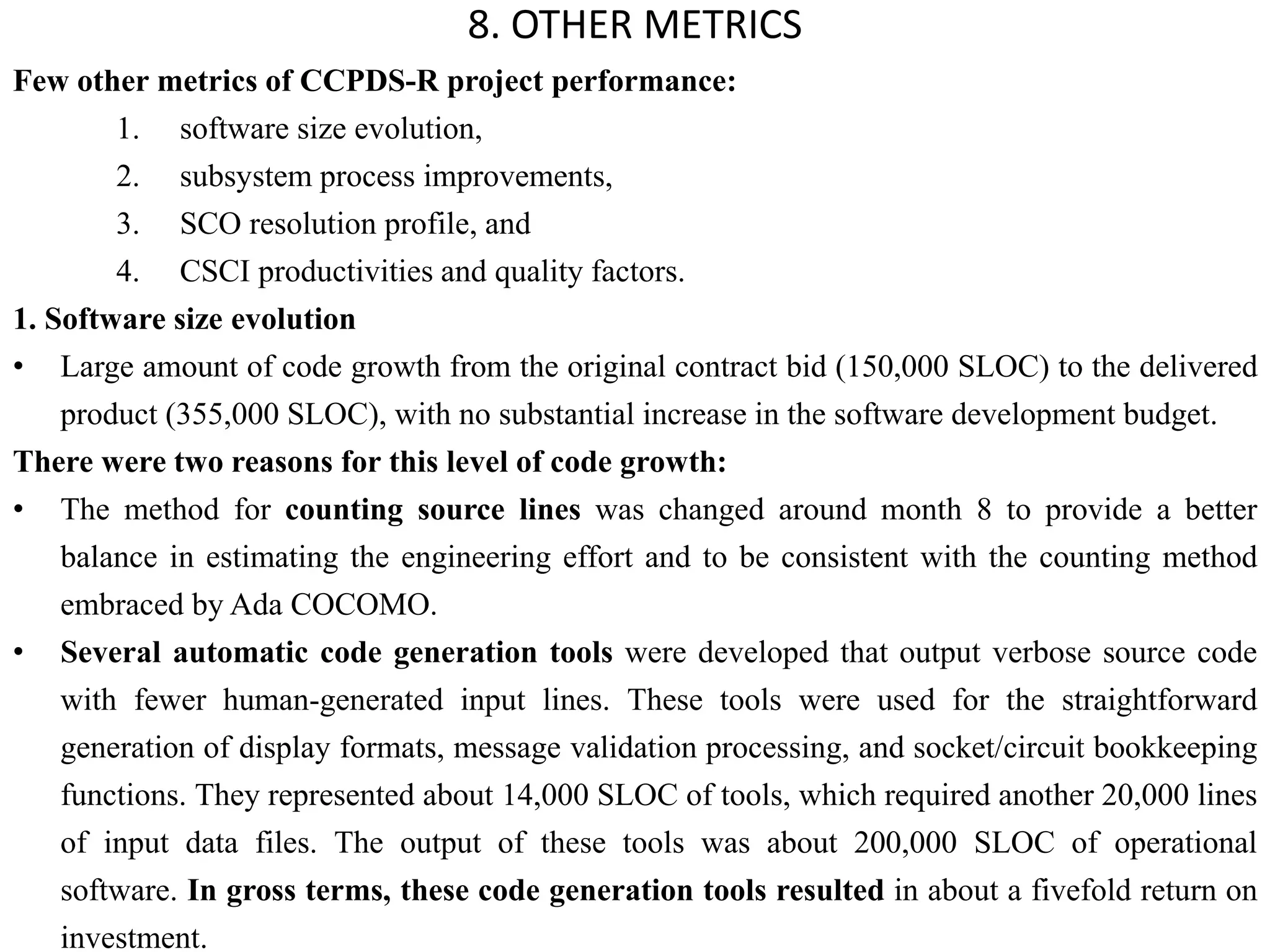 Few other metrics of CCPDS-R project performance:
1. software size evolution,
2. subsystem process improvements,
3. SCO resolution profile, and
4. CSCI productivities and quality factors.
1. Software size evolution
• Large amount of code growth from the original contract bid (150,000 SLOC) to the delivered
product (355,000 SLOC), with no substantial increase in the software development budget.
There were two reasons for this level of code growth:
• The method for counting source lines was changed around month 8 to provide a better
balance in estimating the engineering effort and to be consistent with the counting method
embraced by Ada COCOMO.
• Several automatic code generation tools were developed that output verbose source code
with fewer human-generated input lines. These tools were used for the straightforward
generation of display formats, message validation processing, and socket/circuit bookkeeping
functions. They represented about 14,000 SLOC of tools, which required another 20,000 lines
of input data files. The output of these tools was about 200,000 SLOC of operational
software. In gross terms, these code generation tools resulted in about a fivefold return on
investment.
8. OTHER METRICS
 