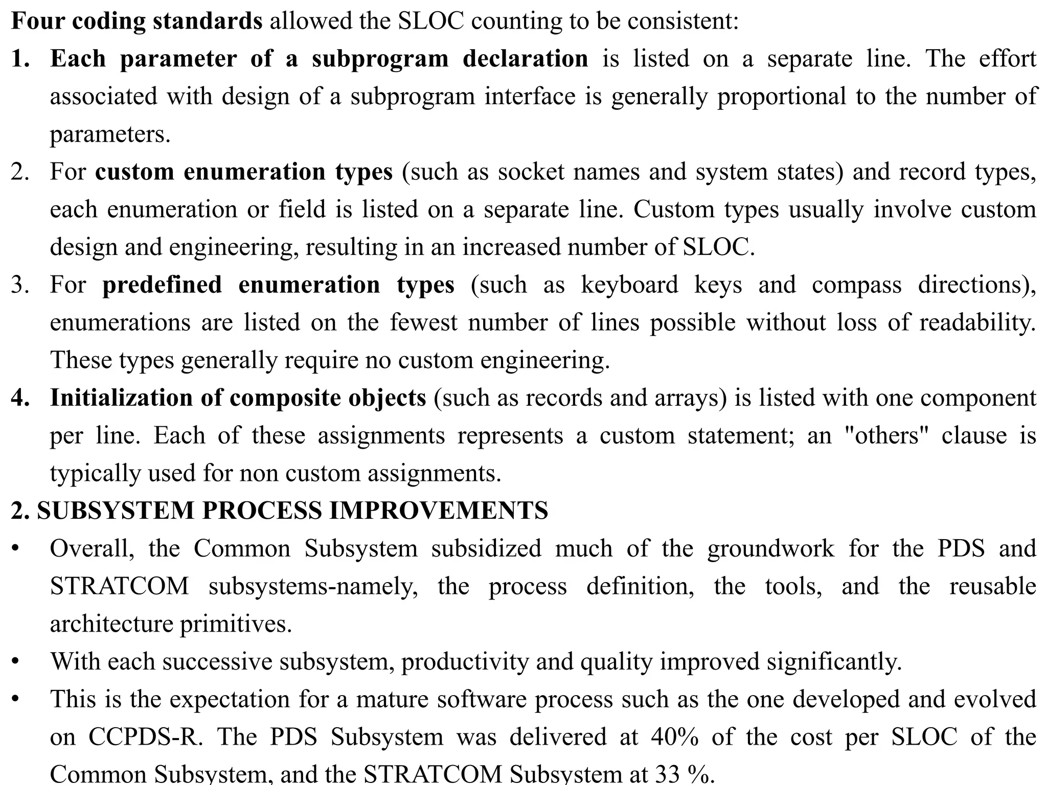 Four coding standards allowed the SLOC counting to be consistent:
1. Each parameter of a subprogram declaration is listed on a separate line. The effort
associated with design of a subprogram interface is generally proportional to the number of
parameters.
2. For custom enumeration types (such as socket names and system states) and record types,
each enumeration or field is listed on a separate line. Custom types usually involve custom
design and engineering, resulting in an increased number of SLOC.
3. For predefined enumeration types (such as keyboard keys and compass directions),
enumerations are listed on the fewest number of lines possible without loss of readability.
These types generally require no custom engineering.
4. Initialization of composite objects (such as records and arrays) is listed with one component
per line. Each of these assignments represents a custom statement; an "others" clause is
typically used for non custom assignments.
2. SUBSYSTEM PROCESS IMPROVEMENTS
• Overall, the Common Subsystem subsidized much of the groundwork for the PDS and
STRATCOM subsystems-namely, the process definition, the tools, and the reusable
architecture primitives.
• With each successive subsystem, productivity and quality improved significantly.
• This is the expectation for a mature software process such as the one developed and evolved
on CCPDS-R. The PDS Subsystem was delivered at 40% of the cost per SLOC of the
Common Subsystem, and the STRATCOM Subsystem at 33 %.
 