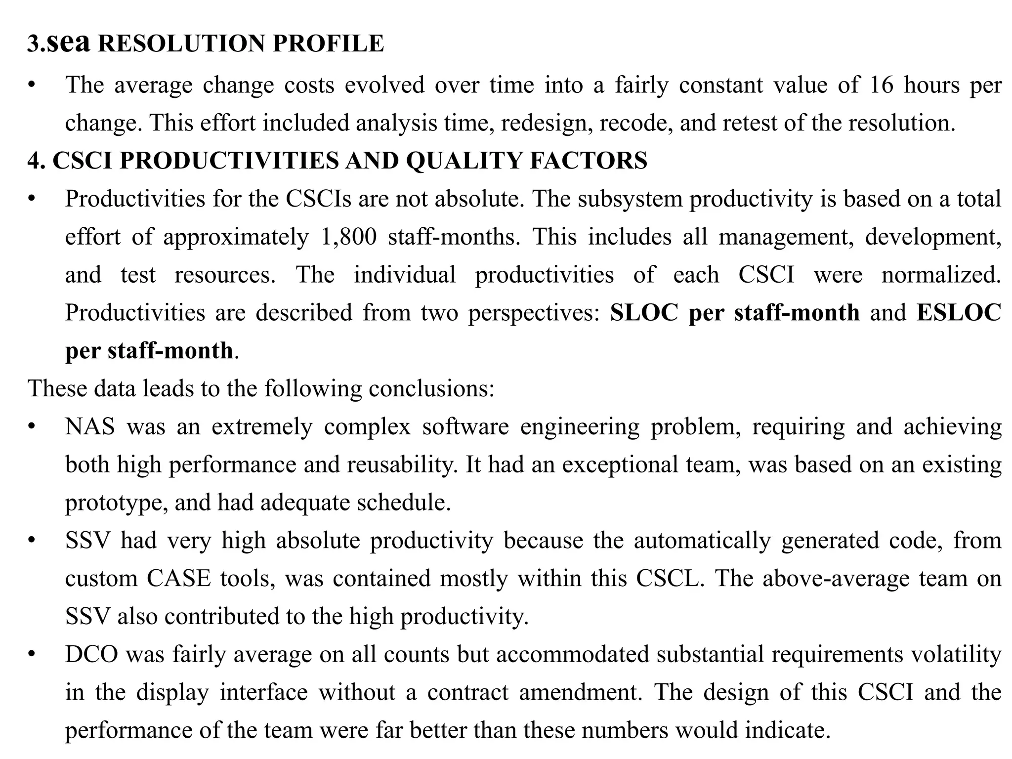 3.sea RESOLUTION PROFILE
• The average change costs evolved over time into a fairly constant value of 16 hours per
change. This effort included analysis time, redesign, recode, and retest of the resolution.
4. CSCI PRODUCTIVITIES AND QUALITY FACTORS
• Productivities for the CSCIs are not absolute. The subsystem productivity is based on a total
effort of approximately 1,800 staff-months. This includes all management, development,
and test resources. The individual productivities of each CSCI were normalized.
Productivities are described from two perspectives: SLOC per staff-month and ESLOC
per staff-month.
These data leads to the following conclusions:
• NAS was an extremely complex software engineering problem, requiring and achieving
both high performance and reusability. It had an exceptional team, was based on an existing
prototype, and had adequate schedule.
• SSV had very high absolute productivity because the automatically generated code, from
custom CASE tools, was contained mostly within this CSCL. The above-average team on
SSV also contributed to the high productivity.
• DCO was fairly average on all counts but accommodated substantial requirements volatility
in the display interface without a contract amendment. The design of this CSCI and the
performance of the team were far better than these numbers would indicate.
 