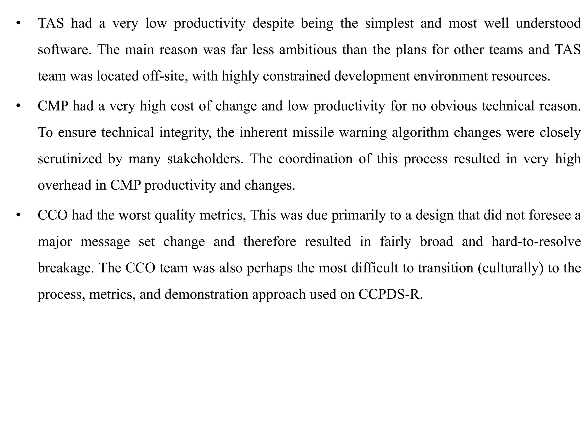 • TAS had a very low productivity despite being the simplest and most well understood
software. The main reason was far less ambitious than the plans for other teams and TAS
team was located off-site, with highly constrained development environment resources.
• CMP had a very high cost of change and low productivity for no obvious technical reason.
To ensure technical integrity, the inherent missile warning algorithm changes were closely
scrutinized by many stakeholders. The coordination of this process resulted in very high
overhead in CMP productivity and changes.
• CCO had the worst quality metrics, This was due primarily to a design that did not foresee a
major message set change and therefore resulted in fairly broad and hard-to-resolve
breakage. The CCO team was also perhaps the most difficult to transition (culturally) to the
process, metrics, and demonstration approach used on CCPDS-R.
 