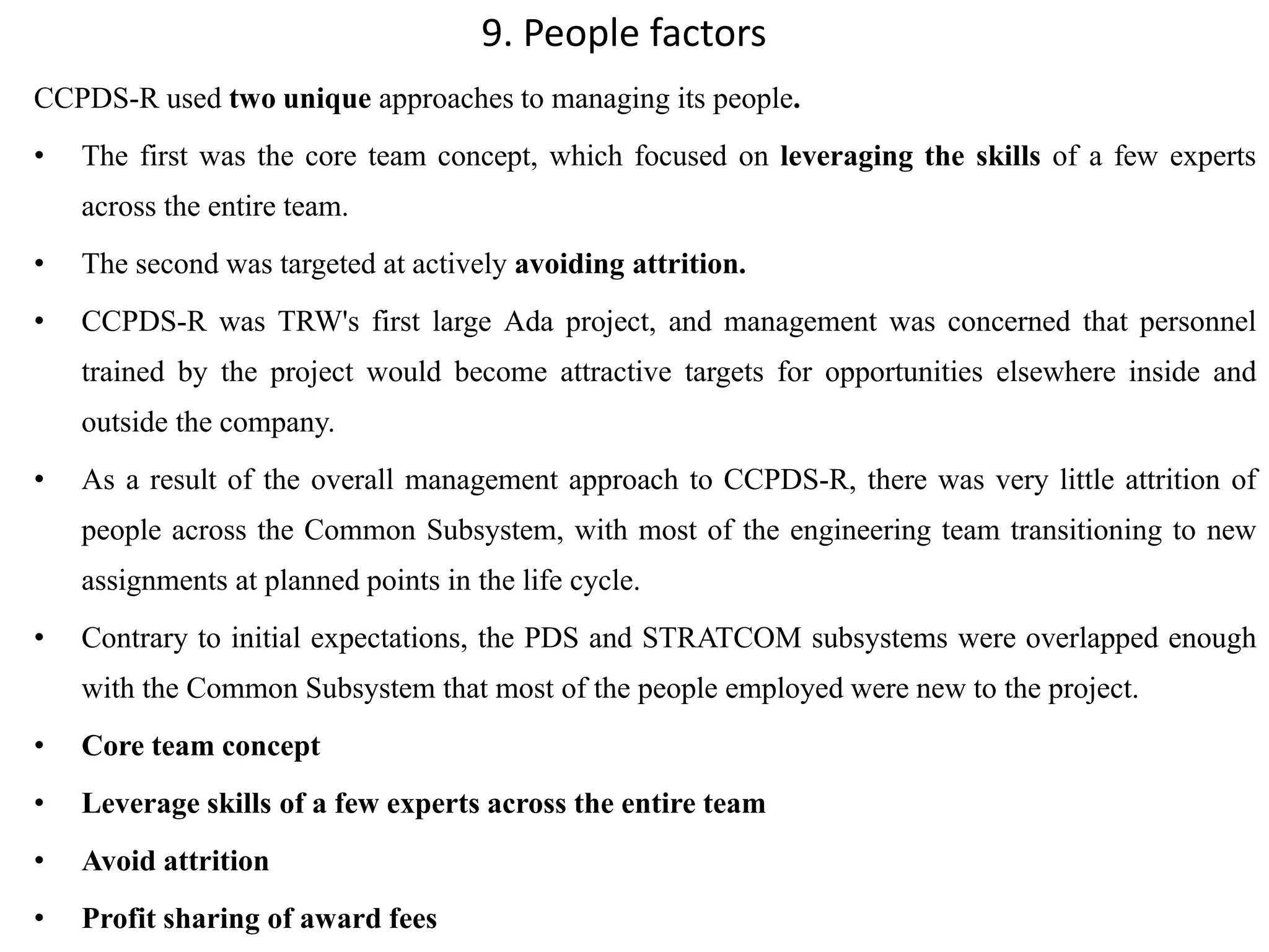 9. People factors
CCPDS-R used two unique approaches to managing its people.
• The first was the core team concept, which focused on leveraging the skills of a few experts
across the entire team.
• The second was targeted at actively avoiding attrition.
• CCPDS-R was TRW's first large Ada project, and management was concerned that personnel
trained by the project would become attractive targets for opportunities elsewhere inside and
outside the company.
• As a result of the overall management approach to CCPDS-R, there was very little attrition of
people across the Common Subsystem, with most of the engineering team transitioning to new
assignments at planned points in the life cycle.
• Contrary to initial expectations, the PDS and STRATCOM subsystems were overlapped enough
with the Common Subsystem that most of the people employed were new to the project.
• Core team concept
• Leverage skills of a few experts across the entire team
• Avoid attrition
• Profit sharing of award fees
 