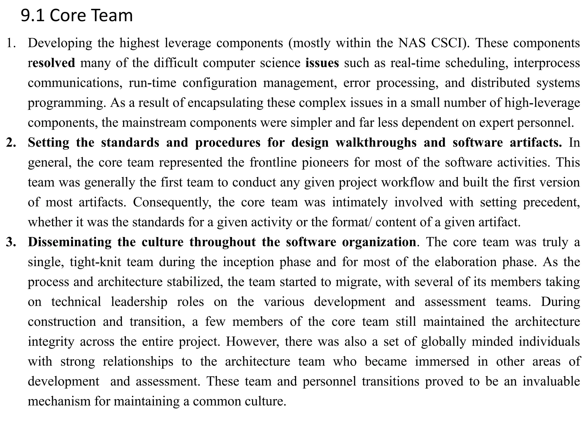 9.1 Core Team
1. Developing the highest leverage components (mostly within the NAS CSCI). These components
resolved many of the difficult computer science issues such as real-time scheduling, interprocess
communications, run-time configuration management, error processing, and distributed systems
programming. As a result of encapsulating these complex issues in a small number of high-leverage
components, the mainstream components were simpler and far less dependent on expert personnel.
2. Setting the standards and procedures for design walkthroughs and software artifacts. In
general, the core team represented the frontline pioneers for most of the software activities. This
team was generally the first team to conduct any given project workflow and built the first version
of most artifacts. Consequently, the core team was intimately involved with setting precedent,
whether it was the standards for a given activity or the format/ content of a given artifact.
3. Disseminating the culture throughout the software organization. The core team was truly a
single, tight-knit team during the inception phase and for most of the elaboration phase. As the
process and architecture stabilized, the team started to migrate, with several of its members taking
on technical leadership roles on the various development and assessment teams. During
construction and transition, a few members of the core team still maintained the architecture
integrity across the entire project. However, there was also a set of globally minded individuals
with strong relationships to the architecture team who became immersed in other areas of
development and assessment. These team and personnel transitions proved to be an invaluable
mechanism for maintaining a common culture.
 