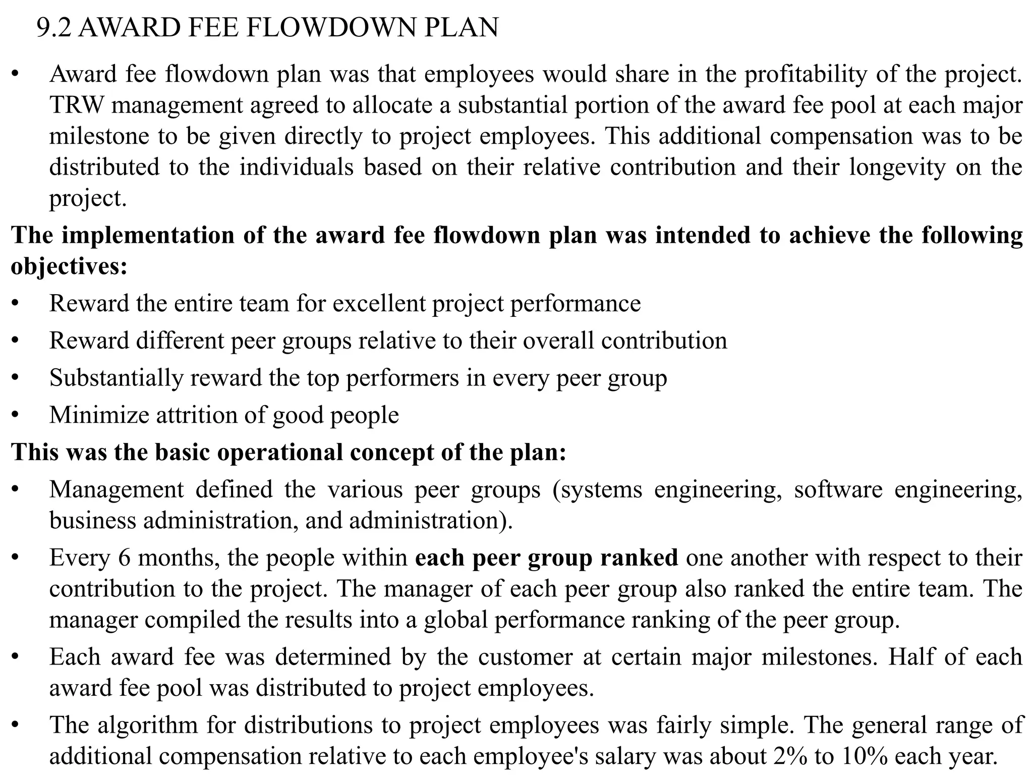9.2 AWARD FEE FLOWDOWN PLAN
• Award fee flowdown plan was that employees would share in the profitability of the project.
TRW management agreed to allocate a substantial portion of the award fee pool at each major
milestone to be given directly to project employees. This additional compensation was to be
distributed to the individuals based on their relative contribution and their longevity on the
project.
The implementation of the award fee flowdown plan was intended to achieve the following
objectives:
• Reward the entire team for excellent project performance
• Reward different peer groups relative to their overall contribution
• Substantially reward the top performers in every peer group
• Minimize attrition of good people
This was the basic operational concept of the plan:
• Management defined the various peer groups (systems engineering, software engineering,
business administration, and administration).
• Every 6 months, the people within each peer group ranked one another with respect to their
contribution to the project. The manager of each peer group also ranked the entire team. The
manager compiled the results into a global performance ranking of the peer group.
• Each award fee was determined by the customer at certain major milestones. Half of each
award fee pool was distributed to project employees.
• The algorithm for distributions to project employees was fairly simple. The general range of
additional compensation relative to each employee's salary was about 2% to 10% each year.
 