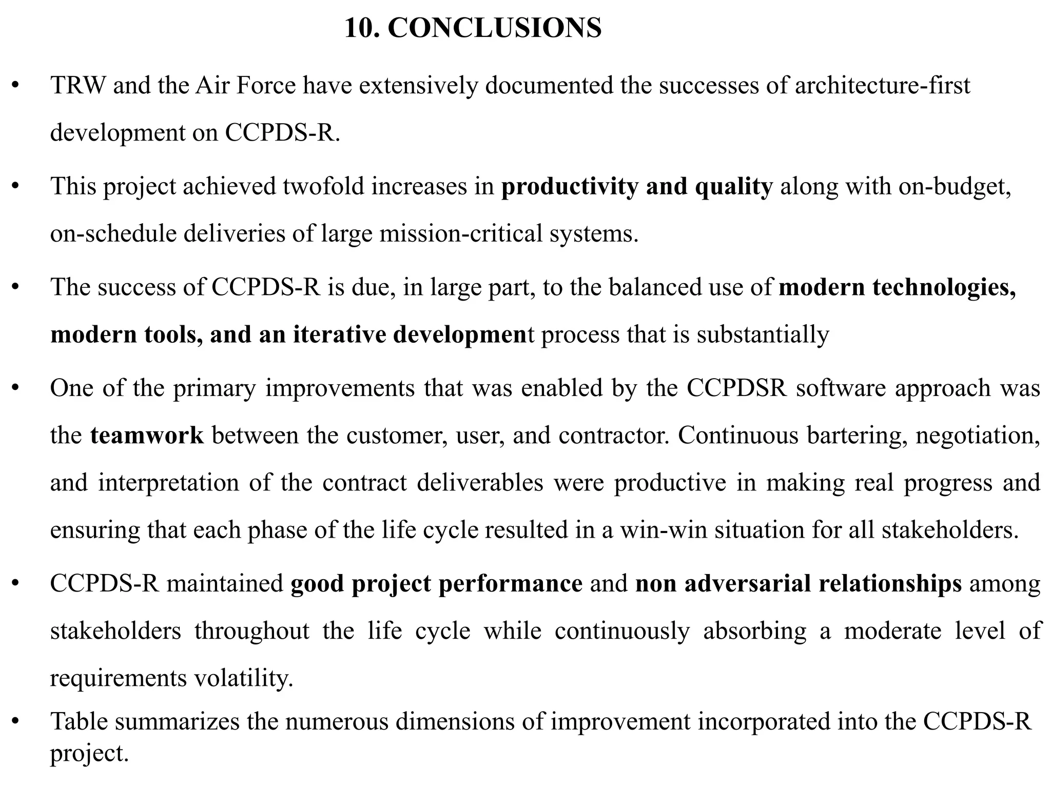 10. CONCLUSIONS
• TRW and the Air Force have extensively documented the successes of architecture-first
development on CCPDS-R.
• This project achieved twofold increases in productivity and quality along with on-budget,
on-schedule deliveries of large mission-critical systems.
• The success of CCPDS-R is due, in large part, to the balanced use of modern technologies,
modern tools, and an iterative development process that is substantially
• One of the primary improvements that was enabled by the CCPDSR software approach was
the teamwork between the customer, user, and contractor. Continuous bartering, negotiation,
and interpretation of the contract deliverables were productive in making real progress and
ensuring that each phase of the life cycle resulted in a win-win situation for all stakeholders.
• CCPDS-R maintained good project performance and non adversarial relationships among
stakeholders throughout the life cycle while continuously absorbing a moderate level of
requirements volatility.
• Table summarizes the numerous dimensions of improvement incorporated into the CCPDS-R
project.
 