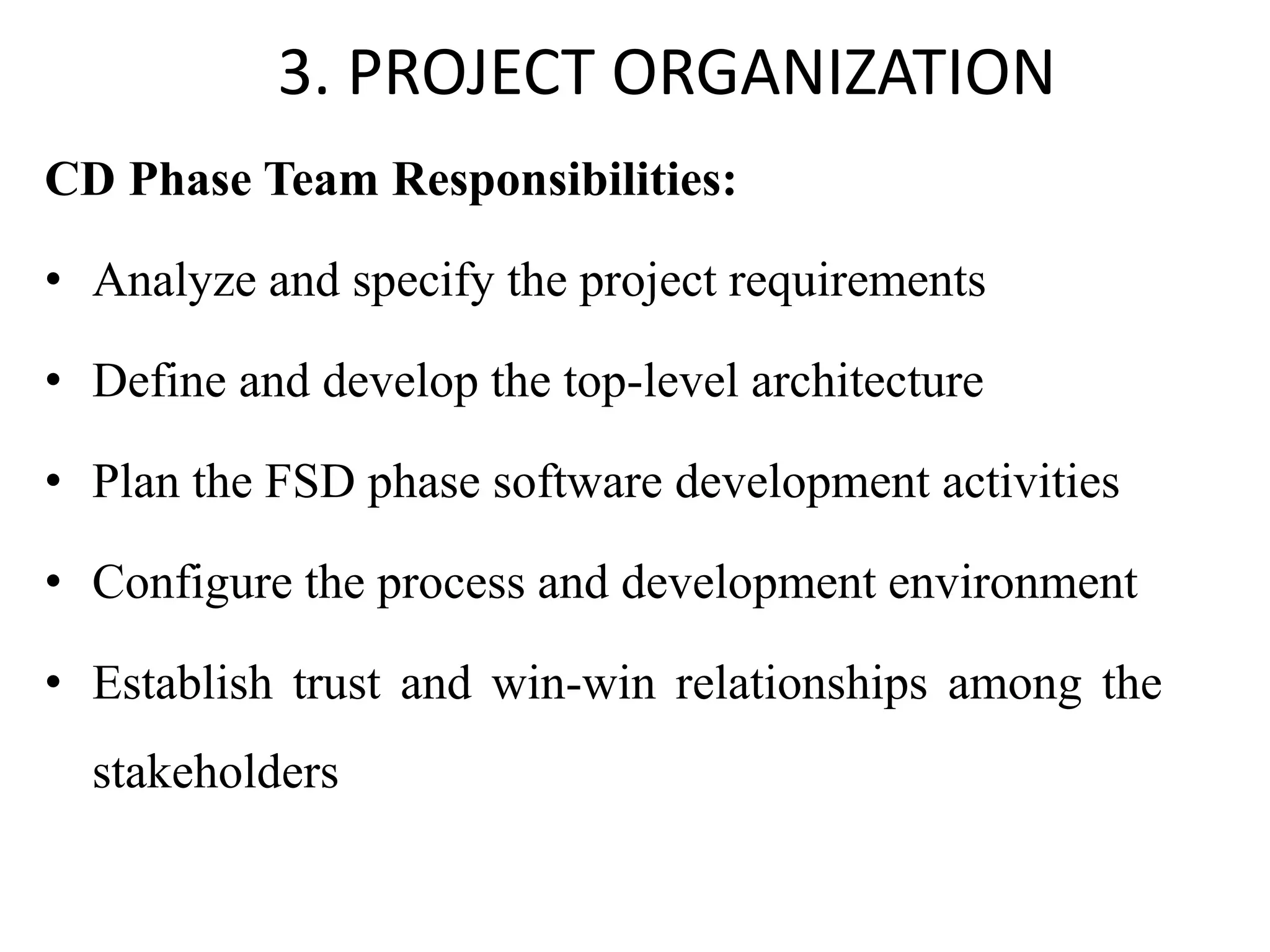 3. PROJECT ORGANIZATION
CD Phase Team Responsibilities:
• Analyze and specify the project requirements
• Define and develop the top-level architecture
• Plan the FSD phase software development activities
• Configure the process and development environment
• Establish trust and win-win relationships among the
stakeholders
 