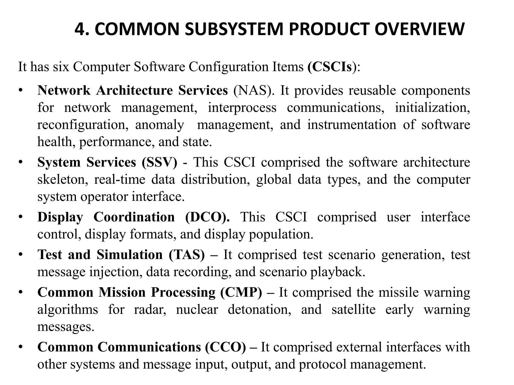 4. COMMON SUBSYSTEM PRODUCT OVERVIEW
It has six Computer Software Configuration Items (CSCIs):
• Network Architecture Services (NAS). It provides reusable components
for network management, interprocess communications, initialization,
reconfiguration, anomaly management, and instrumentation of software
health, performance, and state.
• System Services (SSV) - This CSCI comprised the software architecture
skeleton, real-time data distribution, global data types, and the computer
system operator interface.
• Display Coordination (DCO). This CSCI comprised user interface
control, display formats, and display population.
• Test and Simulation (TAS) – It comprised test scenario generation, test
message injection, data recording, and scenario playback.
• Common Mission Processing (CMP) – It comprised the missile warning
algorithms for radar, nuclear detonation, and satellite early warning
messages.
• Common Communications (CCO) – It comprised external interfaces with
other systems and message input, output, and protocol management.
 