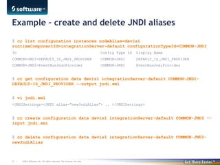 ©2013 Software AG. All rights reserved. For internal use only35 |
Example – create and delete JNDI aliases
$ cc list configuration instances nodeAlias=devis1
runtimeComponentId=integrationServer-default configurationTypeId=COMMON-JNDI
ID Config Type Id Display Name
COMMON-JNDI-DEFAULT_IS_JNDI_PROVIDER COMMON-JNDI DEFAULT_IS_JNDI_PROVIDER
COMMON-JNDI-EventBusJndiProvider COMMON-JNDI EventBusJndiProvider
$ cc get configuration data devis1 integrationServer-default COMMON-JNDI-
DEFAULT-IS_JNDI_PROVIDER --output jndi.xml
$ vi jndi.xml
<JNDISettings><JNDI alias=“newJndiAlias”> .. </JNDISettings>
$ cc create configuration data devis1 integrationServer-default COMMON-JNDI --
input jndi.xml
$ cc delete configuration data devis1 integrationServer-default COMMON-JNDI-
newJndiAlias
 
