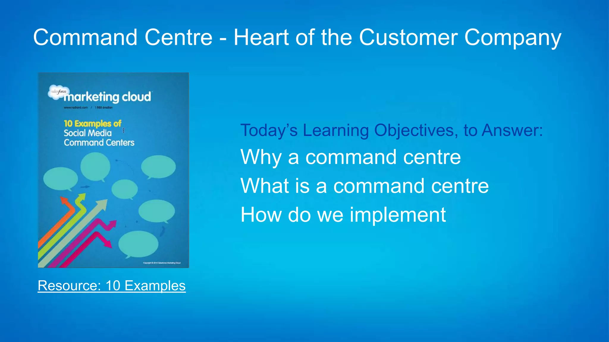 Command Centre - Heart of the Customer Company


                        Today’s Learning Objectives, to Answer:
                        Why a command centre
                        What is a command centre
                        How do we implement


Resource: 10 Examples
 