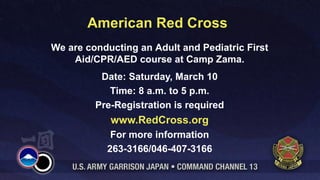 American Red Cross
We are conducting an Adult and Pediatric First
    Aid/CPR/AED course at Camp Zama.
          Date: Saturday, March 10
            Time: 8 a.m. to 5 p.m.
         Pre-Registration is required
            www.RedCross.org
            For more information
           263-3166/046-407-3166
 
