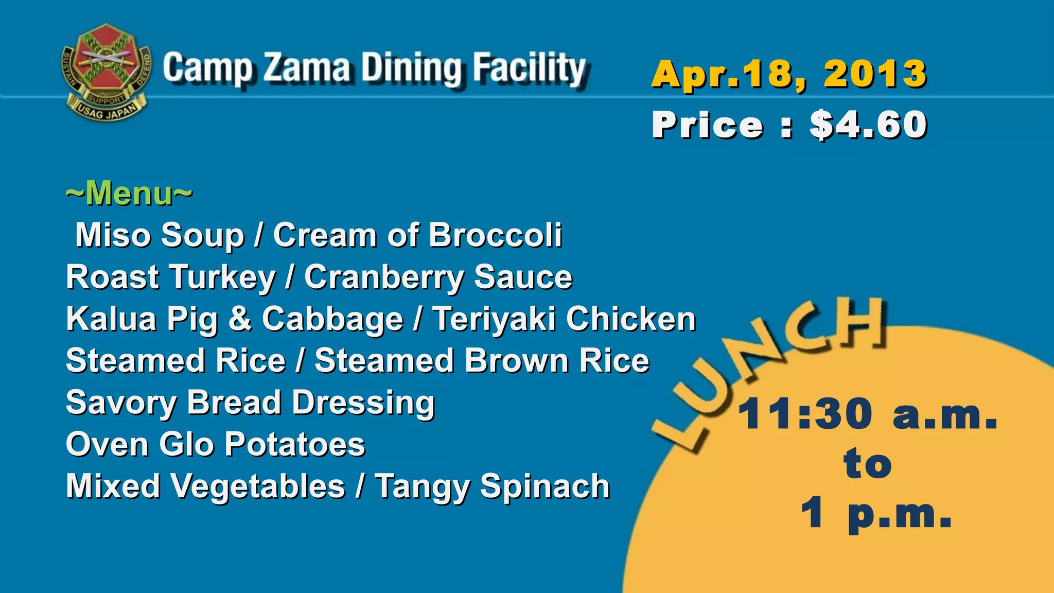 Apr.18, 2013
                                   Price : $4.60
~Menu~
Miso Soup / Cream of Broccoli
Roast Turkey / Cranberry Sauce
Kalua Pig & Cabbage / Teriyaki Chicken
Steamed Rice / Steamed Brown Rice
Savory Bread Dressing                    11:30 a.m.
Oven Glo Potatoes
Mixed Vegetables / Tangy Spinach
                                             to
                                           1 p.m.
 