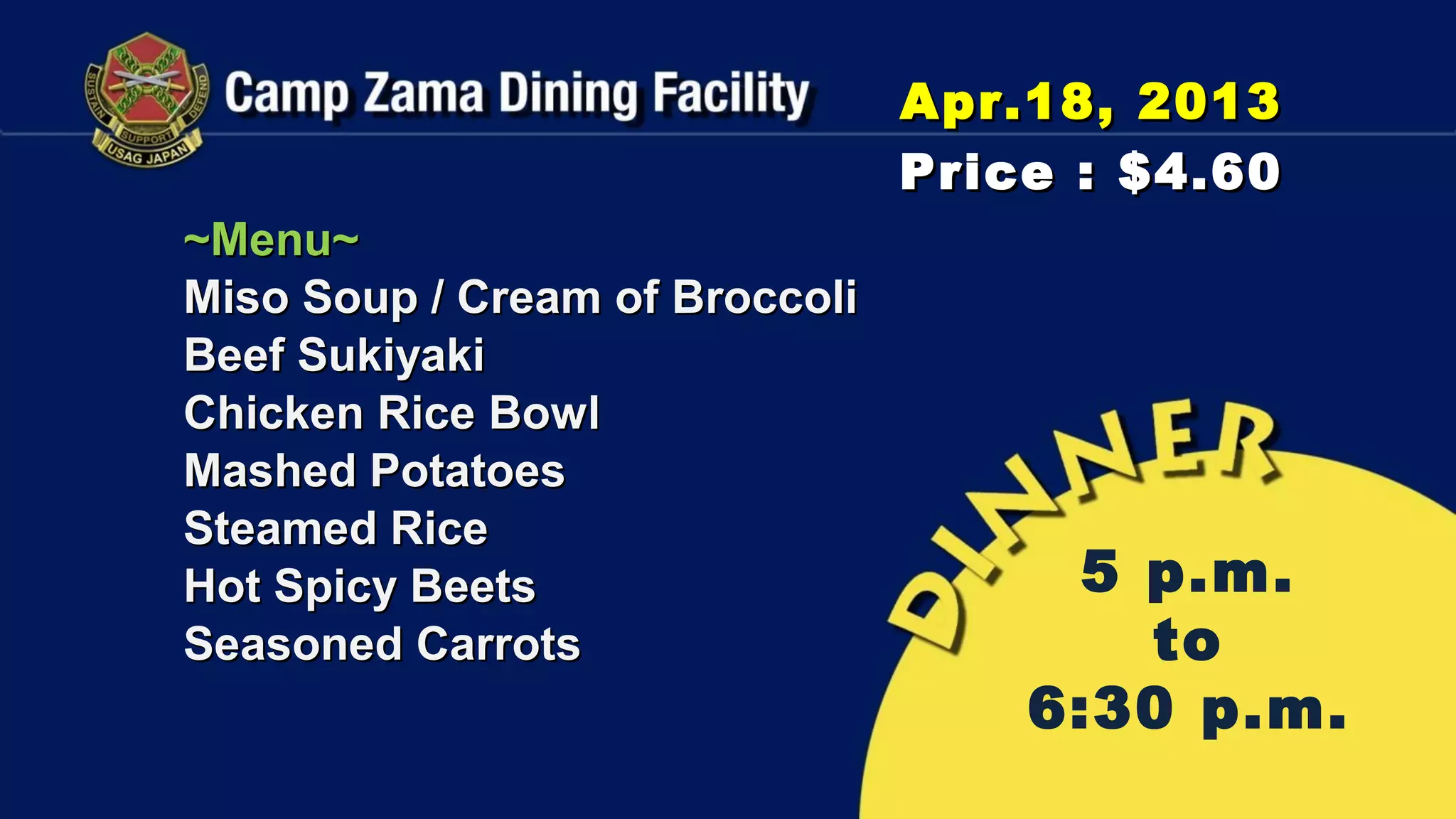 Apr.18, 2013
                                Price : $4.60
~Menu~
Miso Soup / Cream of Broccoli
Beef Sukiyaki
Chicken Rice Bowl
Mashed Potatoes
Steamed Rice
Hot Spicy Beets                      5 p.m.
Seasoned Carrots                       to
                                    6:30 p.m.
 
