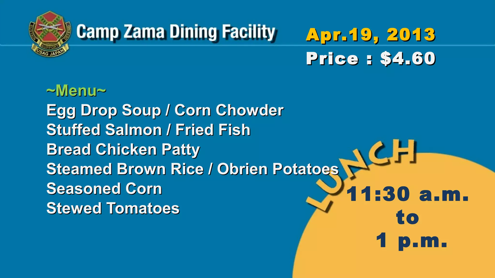 Apr.19, 2013
                               Price : $4.60
~Menu~
Egg Drop Soup / Corn Chowder
Stuffed Salmon / Fried Fish
Bread Chicken Patty
Steamed Brown Rice / Obrien Potatoes
Seasoned Corn                          11:30 a.m.
Stewed Tomatoes
                                           to
                                         1 p.m.
 