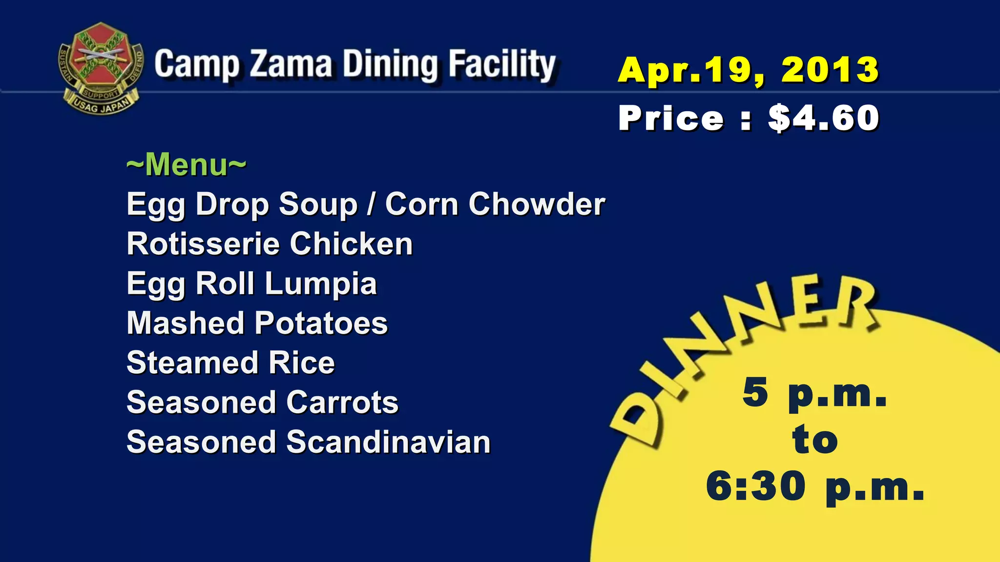 Apr.19, 2013
                               Price : $4.60
~Menu~
Egg Drop Soup / Corn Chowder
Rotisserie Chicken
Egg Roll Lumpia
Mashed Potatoes
Steamed Rice
Seasoned Carrots                    5 p.m.
Seasoned Scandinavian                 to
                                   6:30 p.m.
 
