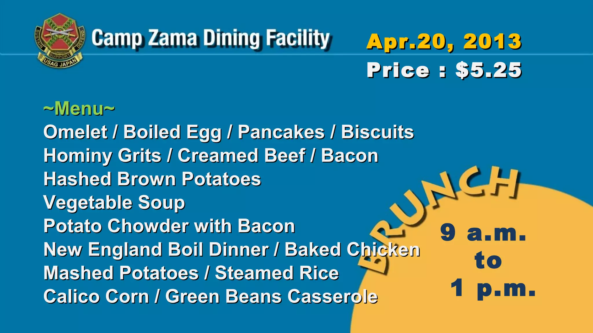 Apr.20, 2013
                                   Price : $5.25
~Menu~
Omelet / Boiled Egg / Pancakes / Biscuits
Hominy Grits / Creamed Beef / Bacon
Hashed Brown Potatoes
Vegetable Soup
Potato Chowder with Bacon                   9 a.m.
New England Boil Dinner / Baked Chicken
Mashed Potatoes / Steamed Rice
                                               to
Calico Corn / Green Beans Casserole          1 p.m.
 
