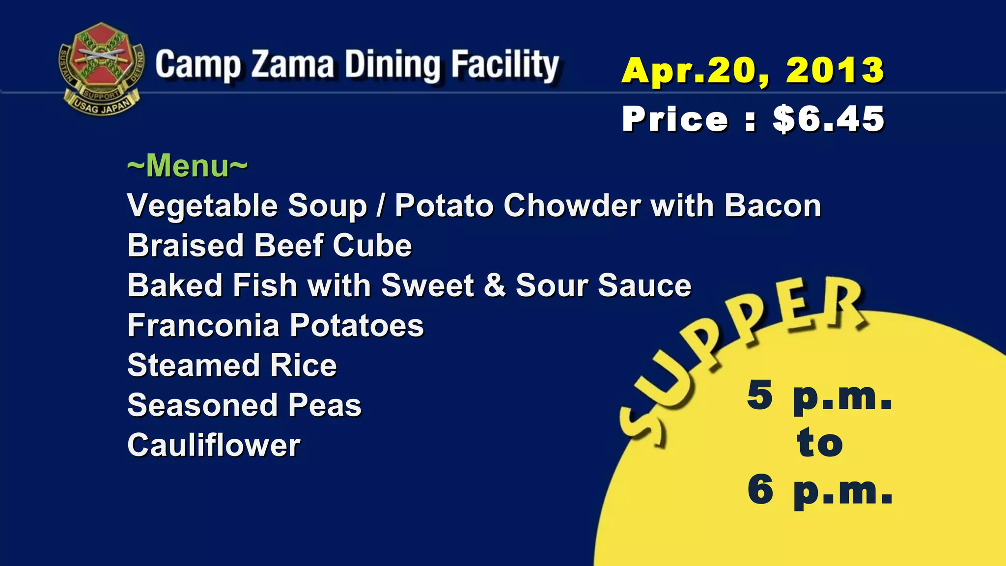 Apr.20, 2013
                            Price : $6.45
~Menu~
Vegetable Soup / Potato Chowder with Bacon
Braised Beef Cube
Baked Fish with Sweet & Sour Sauce
Franconia Potatoes
Steamed Rice
Seasoned Peas                         5 p.m.
Cauliflower                              to
                                   6 p.m.
 