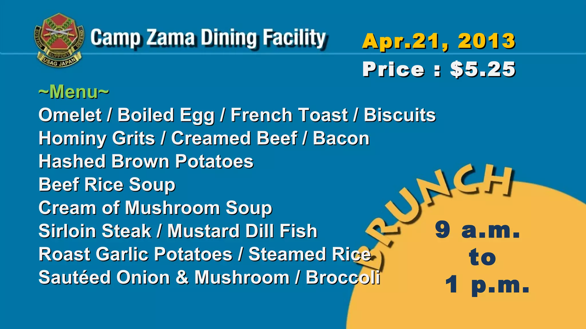 Apr.21, 2013
                                  Price : $5.25
~Menu~
Omelet / Boiled Egg / French Toast / Biscuits
Hominy Grits / Creamed Beef / Bacon
Hashed Brown Potatoes
Beef Rice Soup
Cream of Mushroom Soup
Sirloin Steak / Mustard Dill Fish            9 a.m.
Roast Garlic Potatoes / Steamed Rice            to
Sautéed Onion & Mushroom / Broccoli           1 p.m.
 