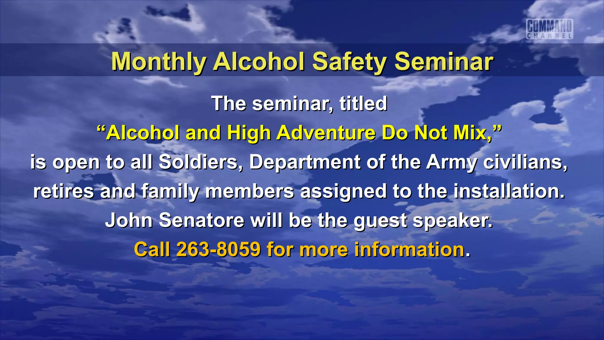 Monthly Alcohol Safety Seminar
                    The seminar, titled
        “Alcohol and High Adventure Do Not Mix,”
is open to all Soldiers, Department of the Army civilians,
 retires and family members assigned to the installation.
         John Senatore will be the guest speaker.
            Call 263-8059 for more information.
 