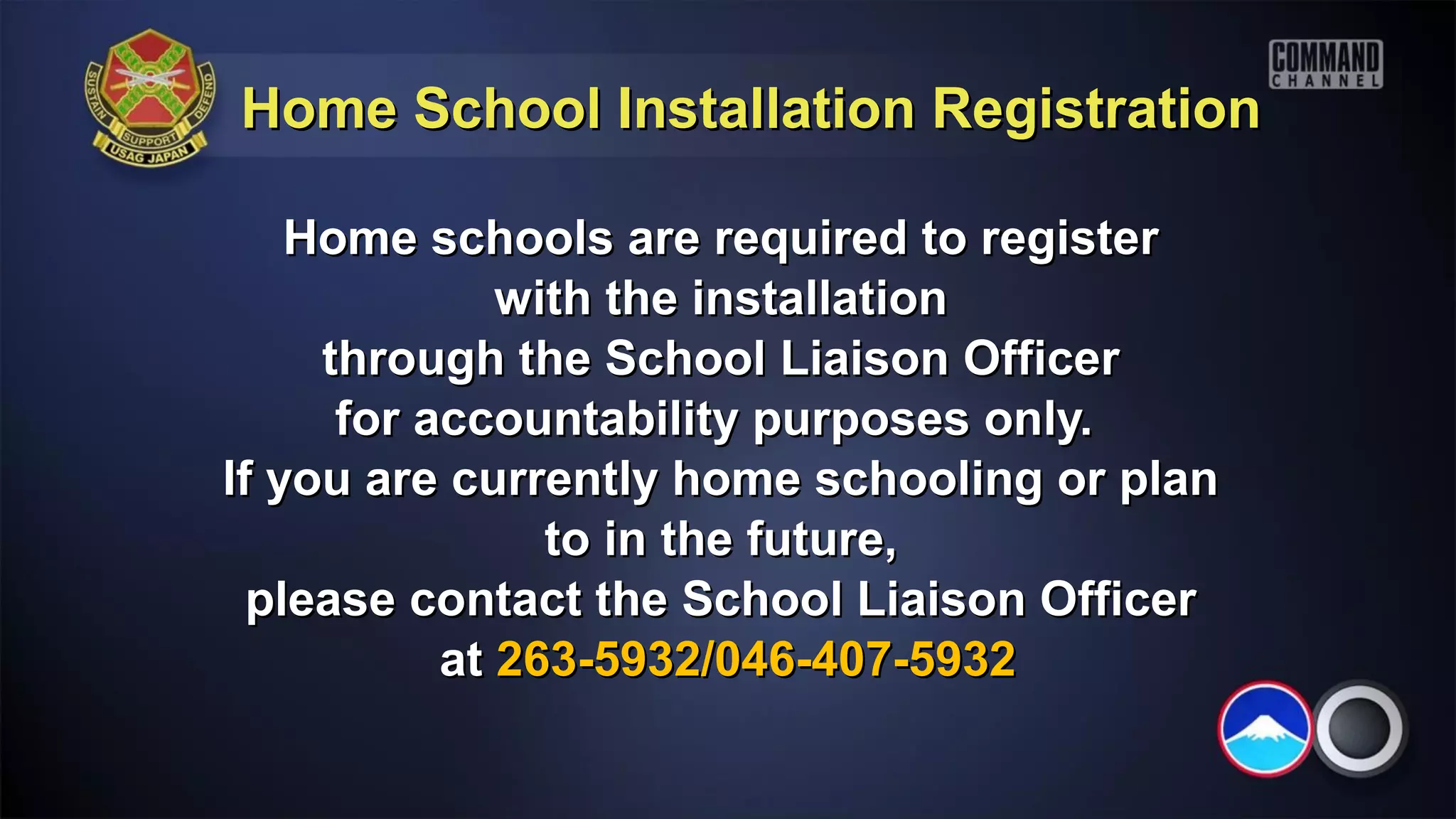 Home School Installation Registration

    Home schools are required to register
              with the installation
     through the School Liaison Officer
      for accountability purposes only.
If you are currently home schooling or plan
                to in the future,
  please contact the School Liaison Officer
           at 263-5932/046-407-5932
 