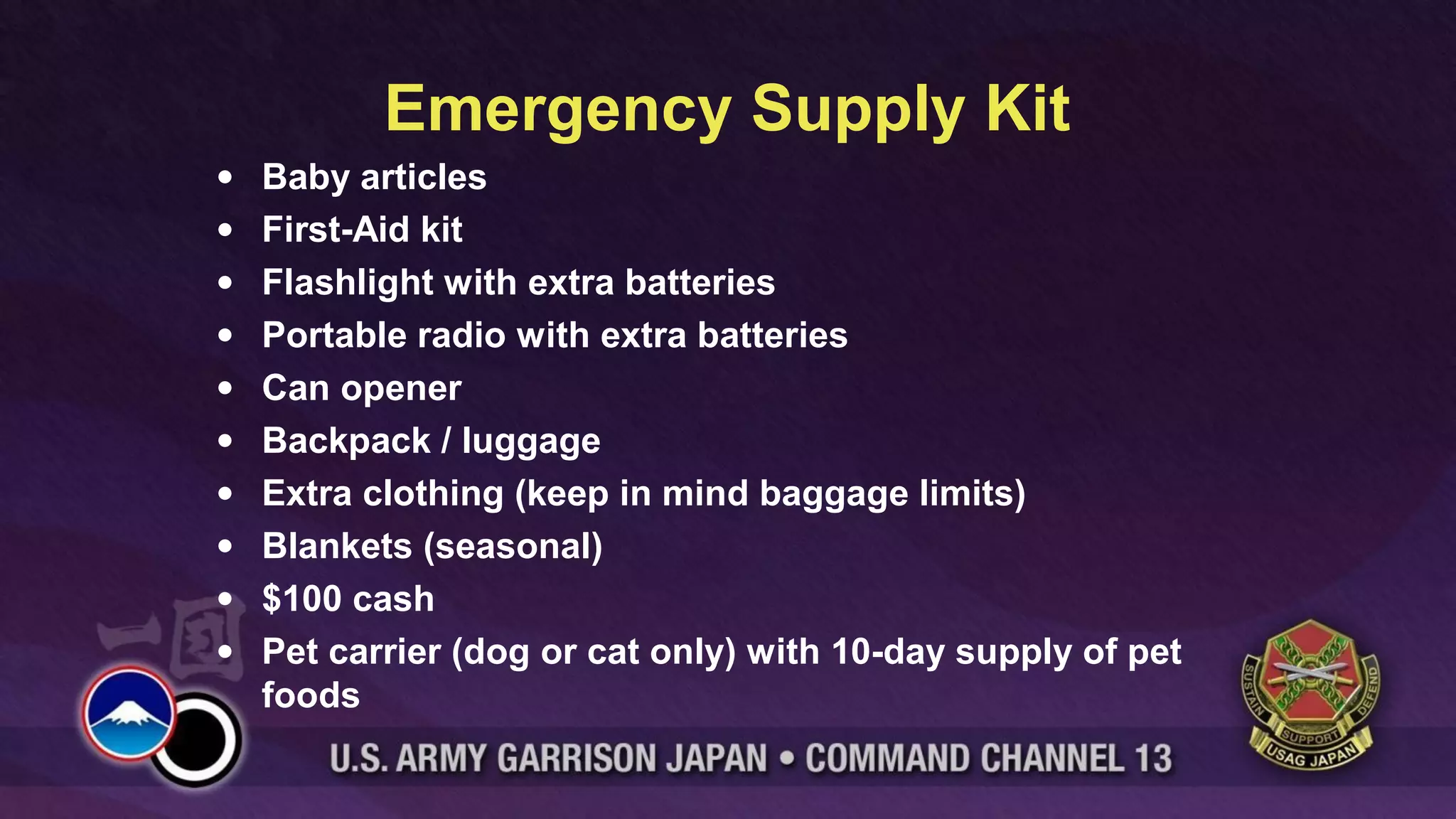 Emergency Supply Kit
•   Baby articles
•   First-Aid kit
•   Flashlight with extra batteries
•   Portable radio with extra batteries
•   Can opener
•   Backpack / luggage
•   Extra clothing (keep in mind baggage limits)
•   Blankets (seasonal)
•   $100 cash
•   Pet carrier (dog or cat only) with 10-day supply of pet
    foods
 
