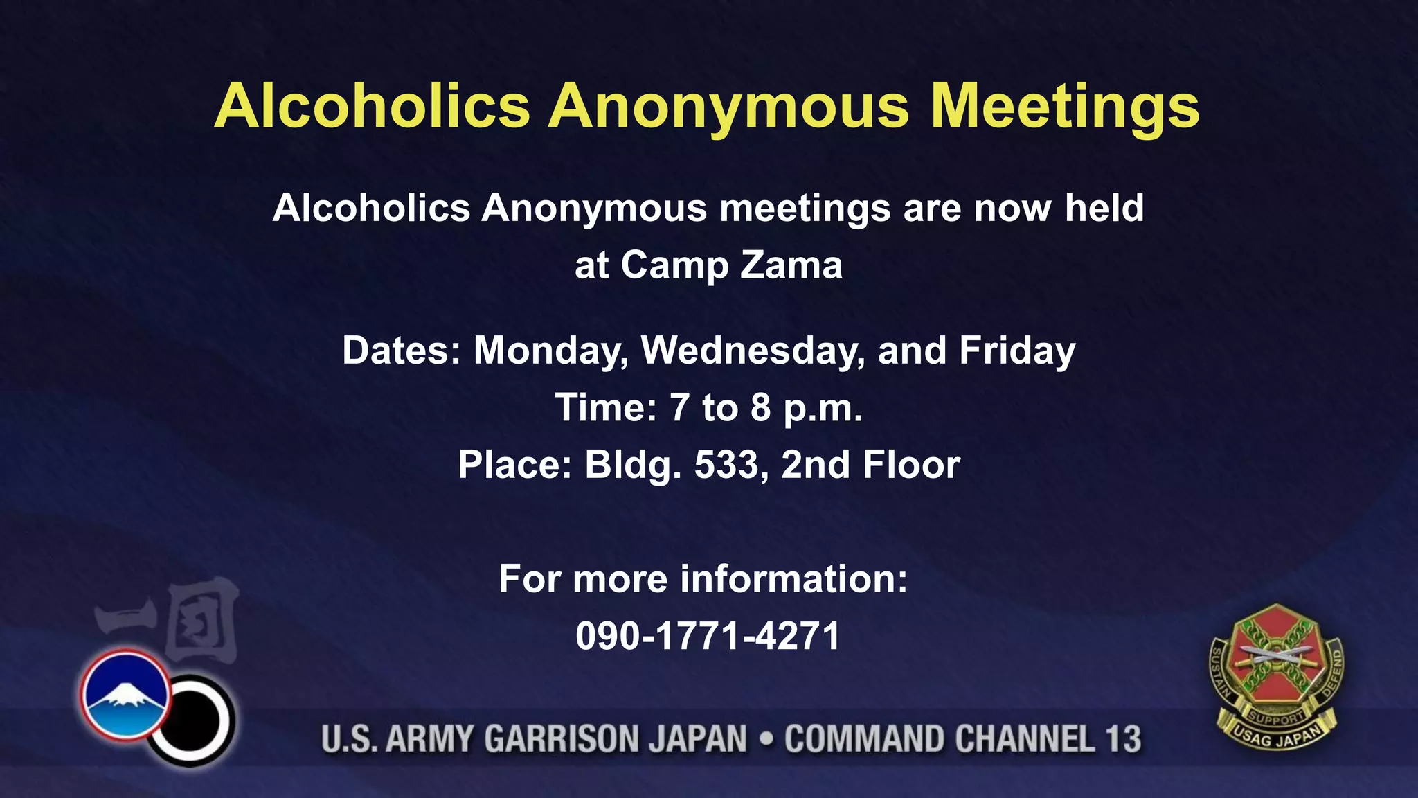 Alcoholics Anonymous Meetings
 Alcoholics Anonymous meetings are now held
                at Camp Zama

    Dates: Monday, Wednesday, and Friday
               Time: 7 to 8 p.m.
          Place: Bldg. 533, 2nd Floor

           For more information:
               090-1771-4271
 