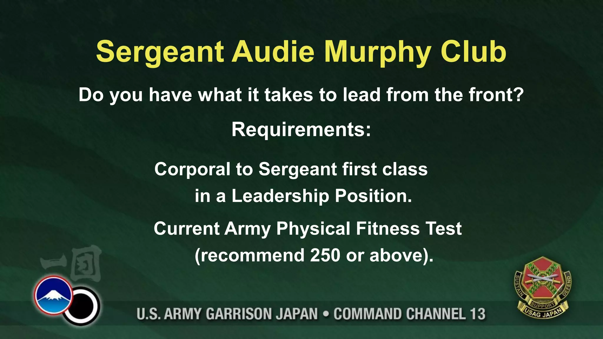 Sergeant Audie Murphy Club
Do you have what it takes to lead from the front?
                Requirements:
        Corporal to Sergeant first class
            in a Leadership Position.
        Current Army Physical Fitness Test
            (recommend 250 or above).
 