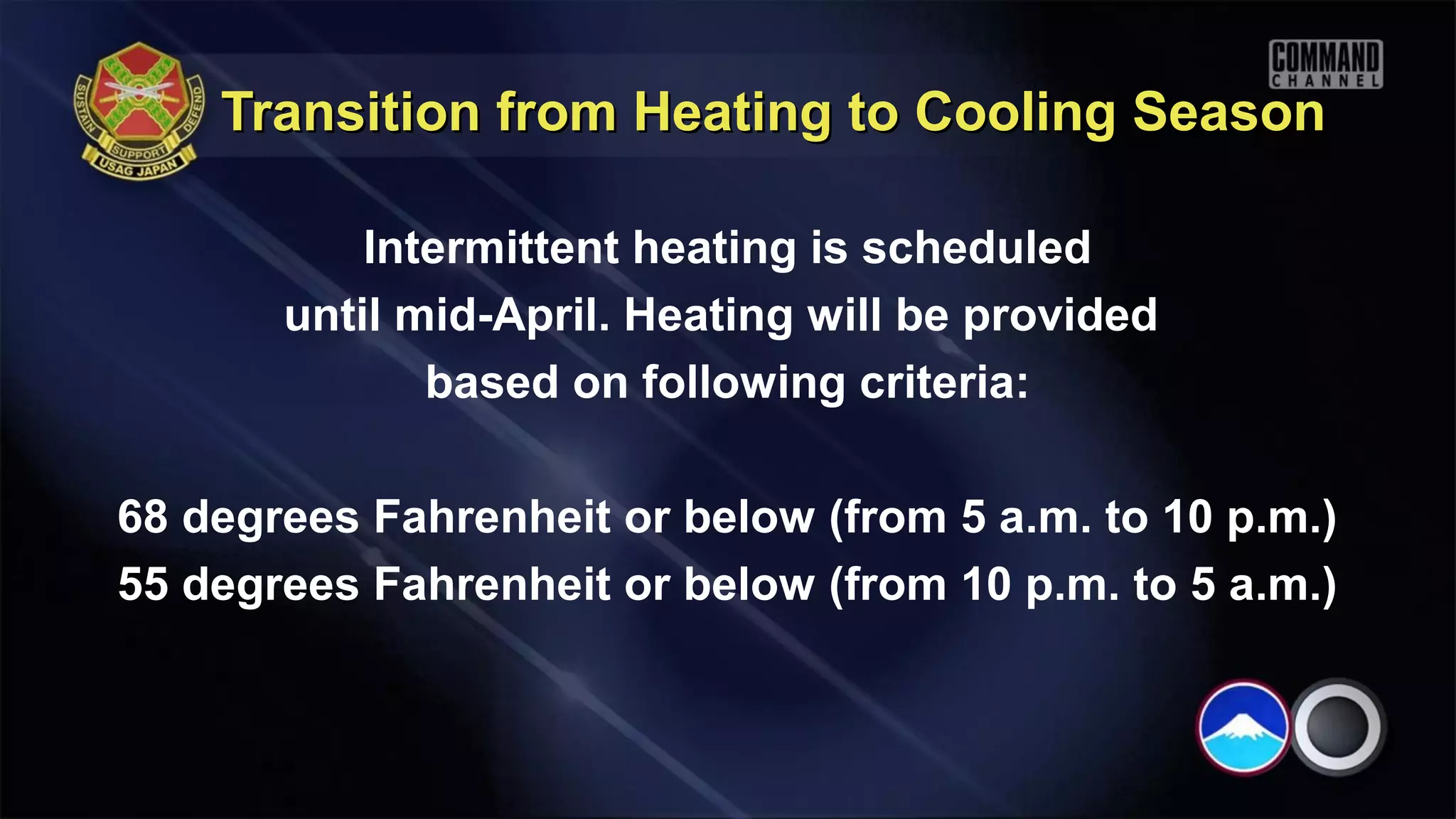 Transition from Heating to Cooling Season

           Intermittent heating is scheduled
       until mid-April. Heating will be provided
              based on following criteria:

68 degrees Fahrenheit or below (from 5 a.m. to 10 p.m.)
55 degrees Fahrenheit or below (from 10 p.m. to 5 a.m.)
 