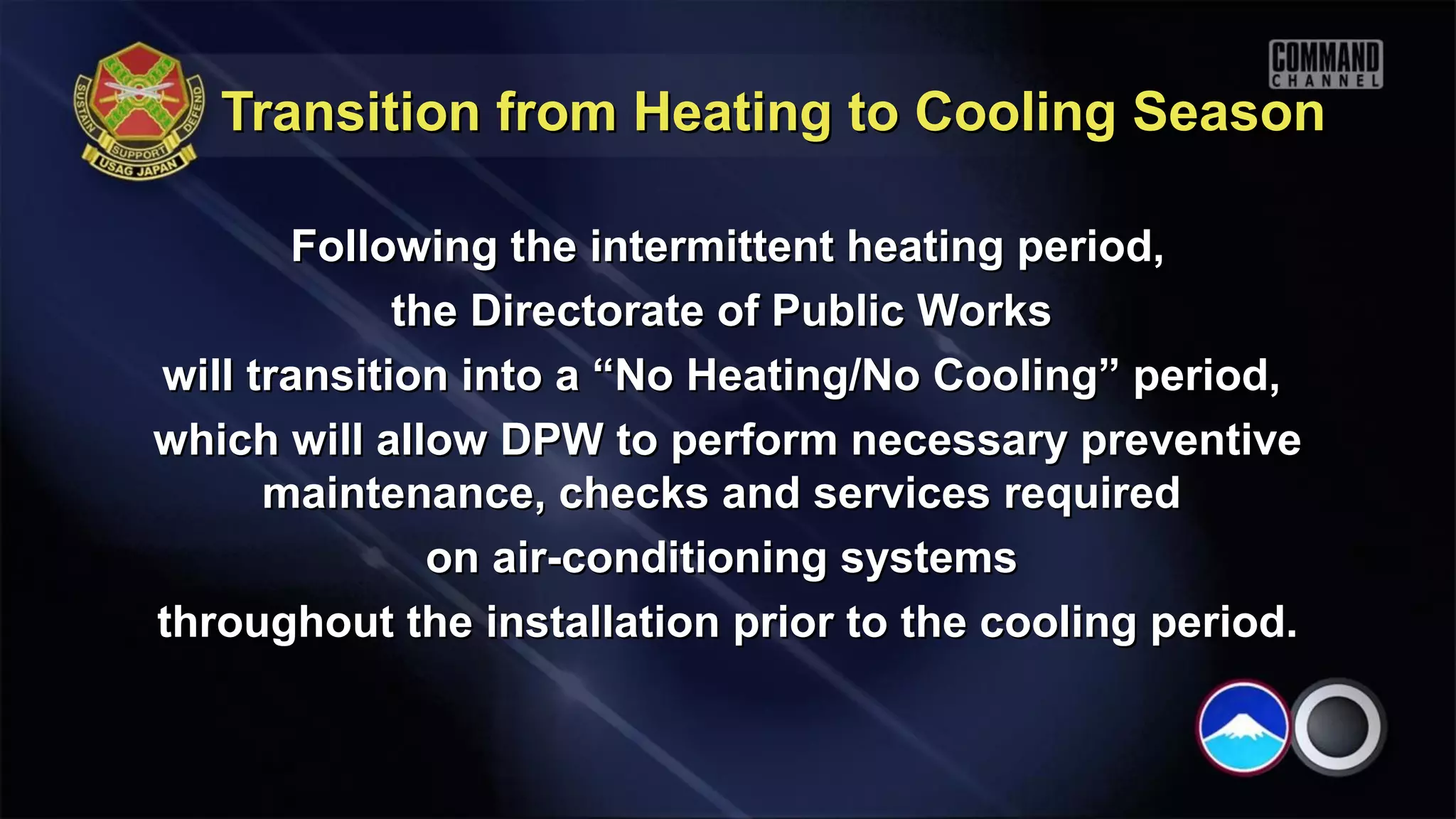 Transition from Heating to Cooling Season

       Following the intermittent heating period,
             the Directorate of Public Works
will transition into a “No Heating/No Cooling” period,
which will allow DPW to perform necessary preventive
      maintenance, checks and services required
               on air-conditioning systems
throughout the installation prior to the cooling period.
 