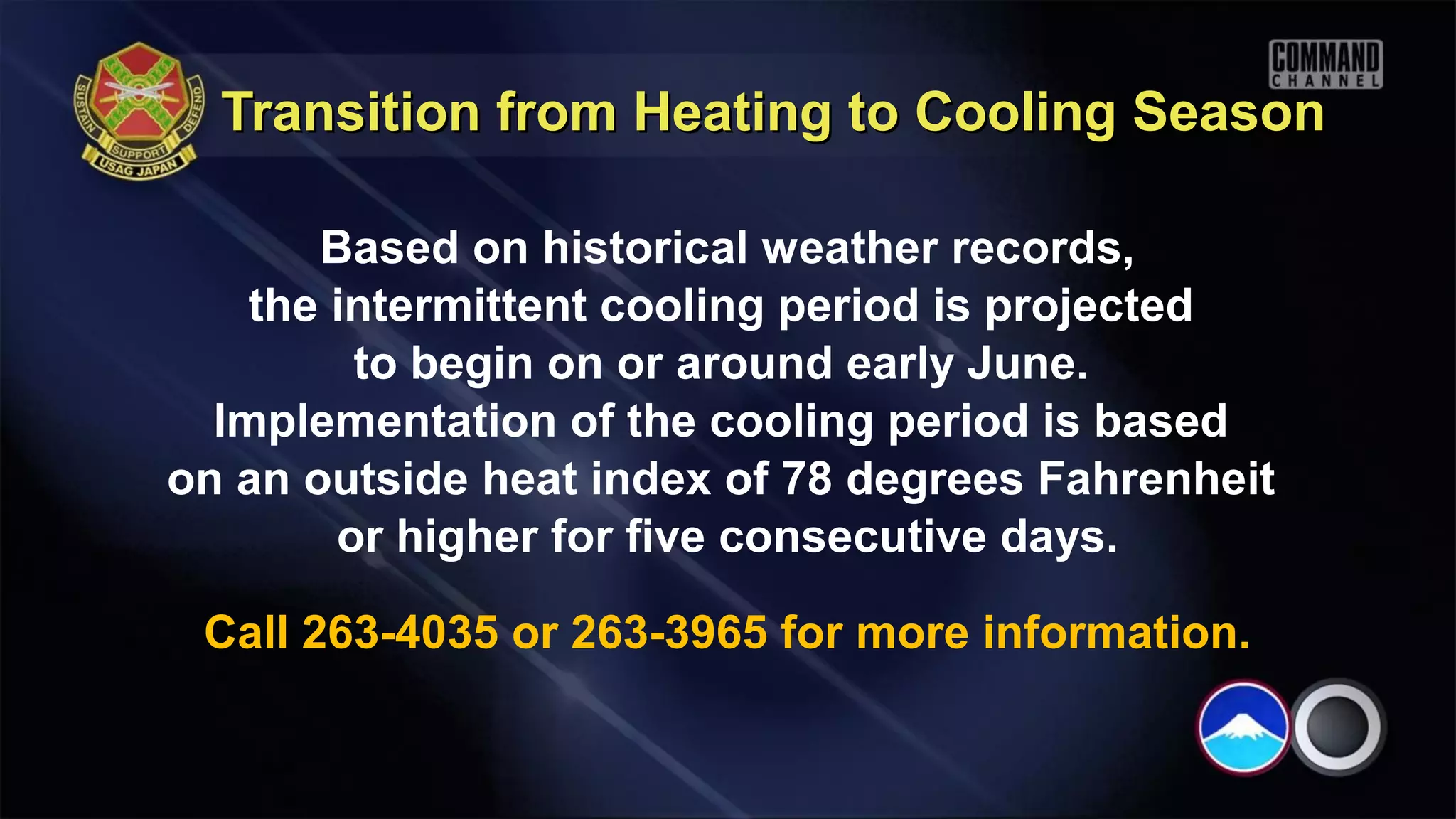 Transition from Heating to Cooling Season

       Based on historical weather records,
    the intermittent cooling period is projected
         to begin on or around early June.
  Implementation of the cooling period is based
on an outside heat index of 78 degrees Fahrenheit
        or higher for five consecutive days.

 Call 263-4035 or 263-3965 for more information.
 