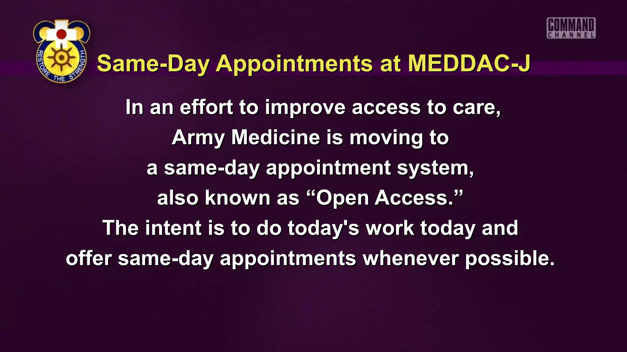 Same-Day Appointments at MEDDAC-J
       In an effort to improve access to care,
             Army Medicine is moving to
         a same-day appointment system,
           also known as “Open Access.”
    The intent is to do today's work today and
offer same-day appointments whenever possible.
 