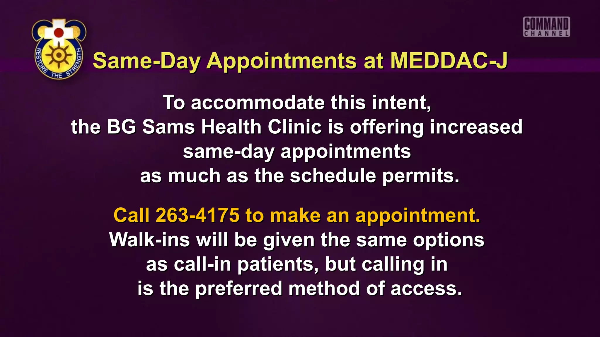 Same-Day Appointments at MEDDAC-J
         To accommodate this intent,
the BG Sams Health Clinic is offering increased
           same-day appointments
       as much as the schedule permits.
   Call 263-4175 to make an appointment.
   Walk-ins will be given the same options
      as call-in patients, but calling in
     is the preferred method of access.
 