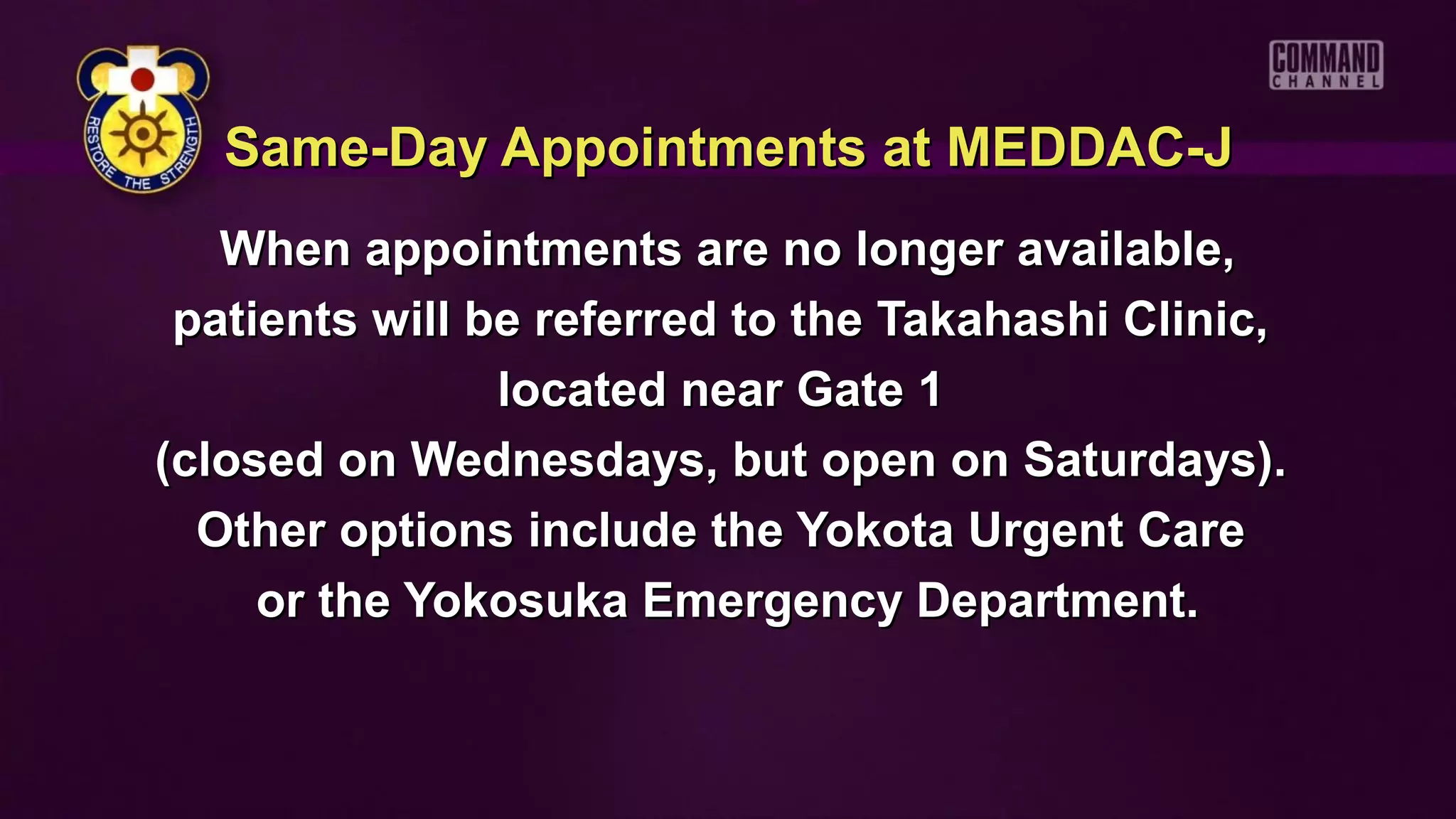 Same-Day Appointments at MEDDAC-J
   When appointments are no longer available,
 patients will be referred to the Takahashi Clinic,
                located near Gate 1
(closed on Wednesdays, but open on Saturdays).
  Other options include the Yokota Urgent Care
     or the Yokosuka Emergency Department.
 