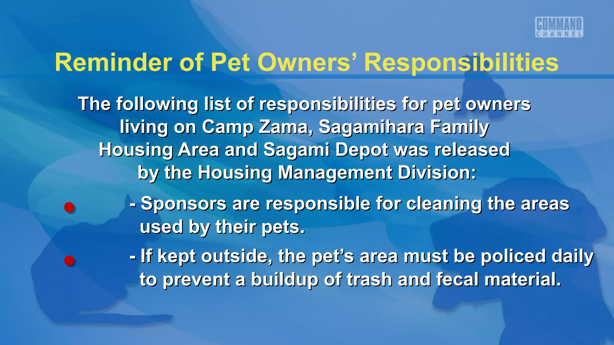 Reminder of Pet Owners’ Responsibilities
 The following list of responsibilities for pet owners
      living on Camp Zama, Sagamihara Family
   Housing Area and Sagami Depot was released
         by the Housing Management Division:
      - Sponsors are responsible for cleaning the areas
        used by their pets.
      - If kept outside, the pet’s area must be policed daily
        to prevent a buildup of trash and fecal material.
 