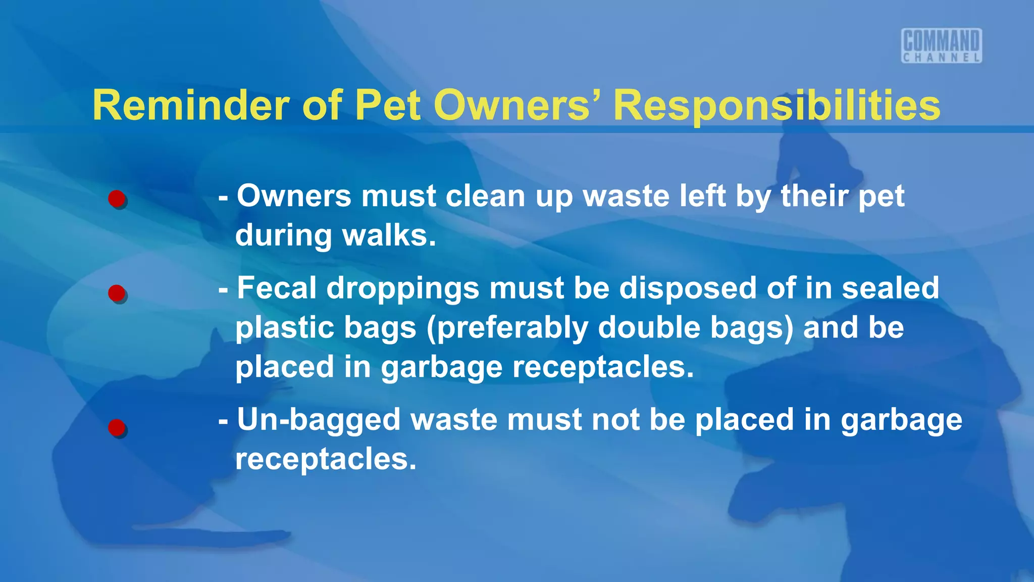 Reminder of Pet Owners’ Responsibilities

     - Owners must clean up waste left by their pet
       during walks.
     - Fecal droppings must be disposed of in sealed
       plastic bags (preferably double bags) and be
       placed in garbage receptacles.
     - Un-bagged waste must not be placed in garbage
       receptacles.
 