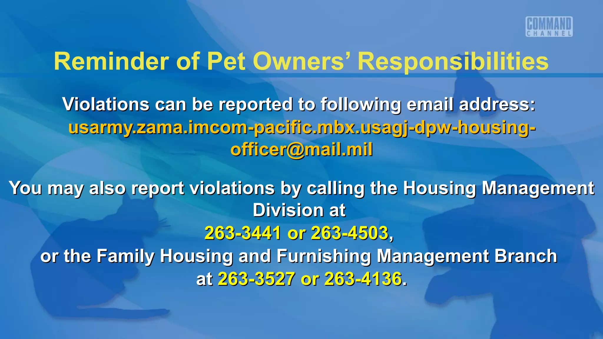 Reminder of Pet Owners’ Responsibilities
     Violations can be reported to following email address:
     usarmy.zama.imcom-pacific.mbx.usagj-dpw-housing-
                        officer@mail.mil

You may also report violations by calling the Housing Management
                            Division at
                      263-3441 or 263-4503,
   or the Family Housing and Furnishing Management Branch
                     at 263-3527 or 263-4136.
 
