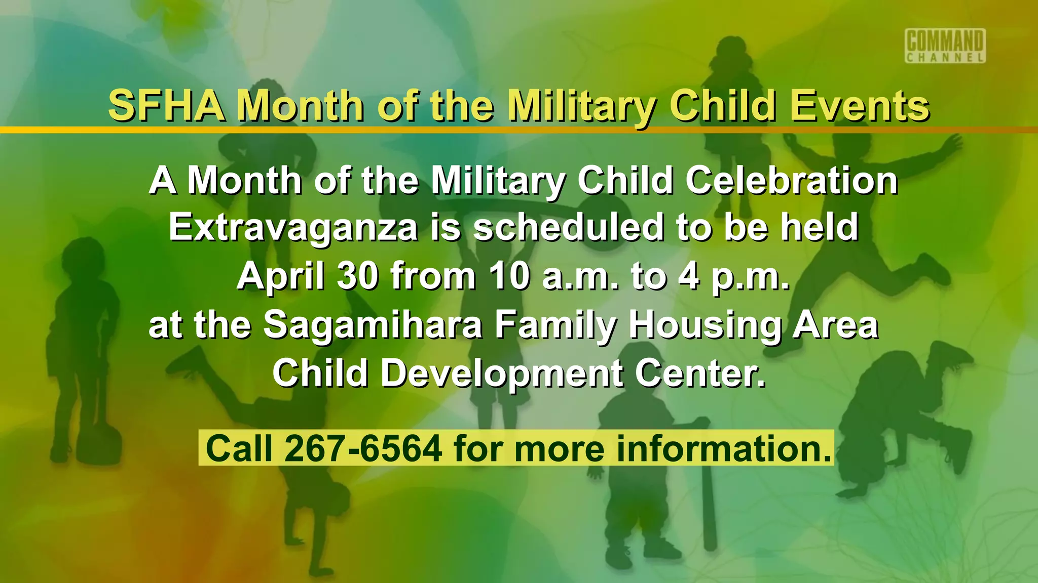 SFHA Month of the Military Child Events
 A Month of the Military Child Celebration
  Extravaganza is scheduled to be held
      April 30 from 10 a.m. to 4 p.m.
 at the Sagamihara Family Housing Area
        Child Development Center.
    Call 267-6564 for more information.
 