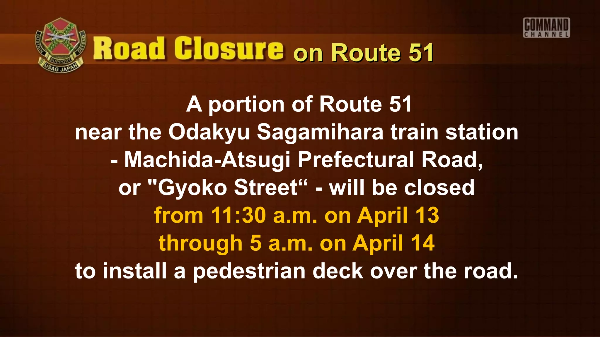 on Route 51

             A portion of Route 51
near the Odakyu Sagamihara train station
    - Machida-Atsugi Prefectural Road,
     or "Gyoko Street“ - will be closed
         from 11:30 a.m. on April 13
          through 5 a.m. on April 14
to install a pedestrian deck over the road.
 