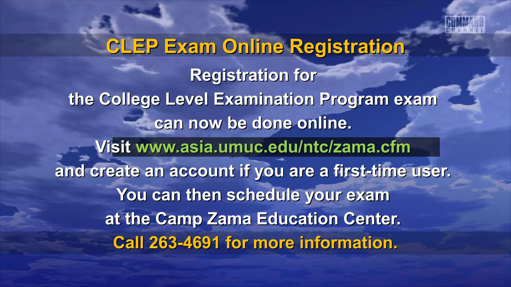 CLEP Exam Online Registration
                 Registration for
 the College Level Examination Program exam
             can now be done online.
     Visit www.asia.umuc.edu/ntc/zama.cfm
and create an account if you are a first-time user.
        You can then schedule your exam
      at the Camp Zama Education Center.
       Call 263-4691 for more information.
 