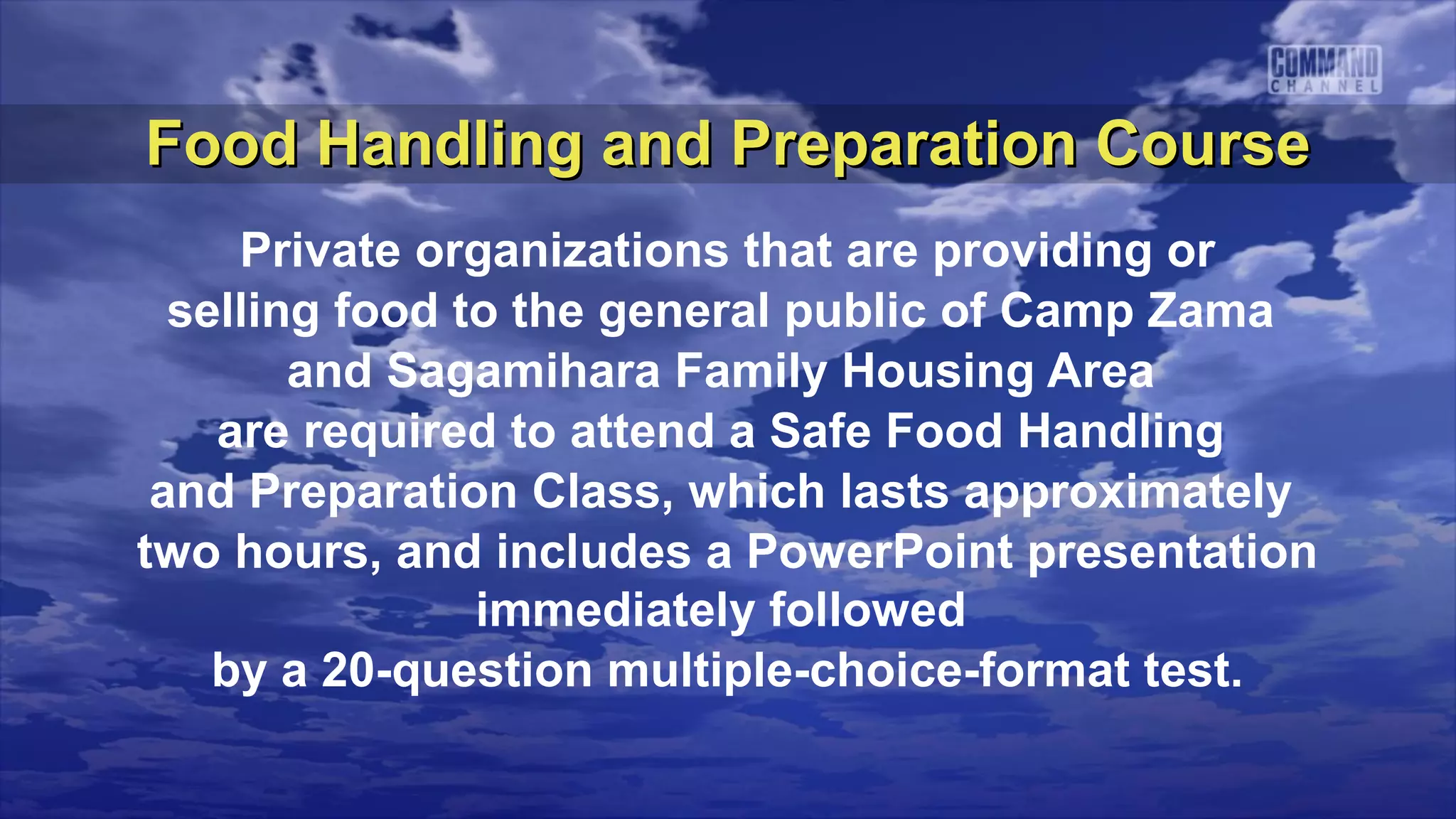 Food Handling and Preparation Course
     Private organizations that are providing or
  selling food to the general public of Camp Zama
        and Sagamihara Family Housing Area
    are required to attend a Safe Food Handling
 and Preparation Class, which lasts approximately
two hours, and includes a PowerPoint presentation
                immediately followed
    by a 20-question multiple-choice-format test.
 