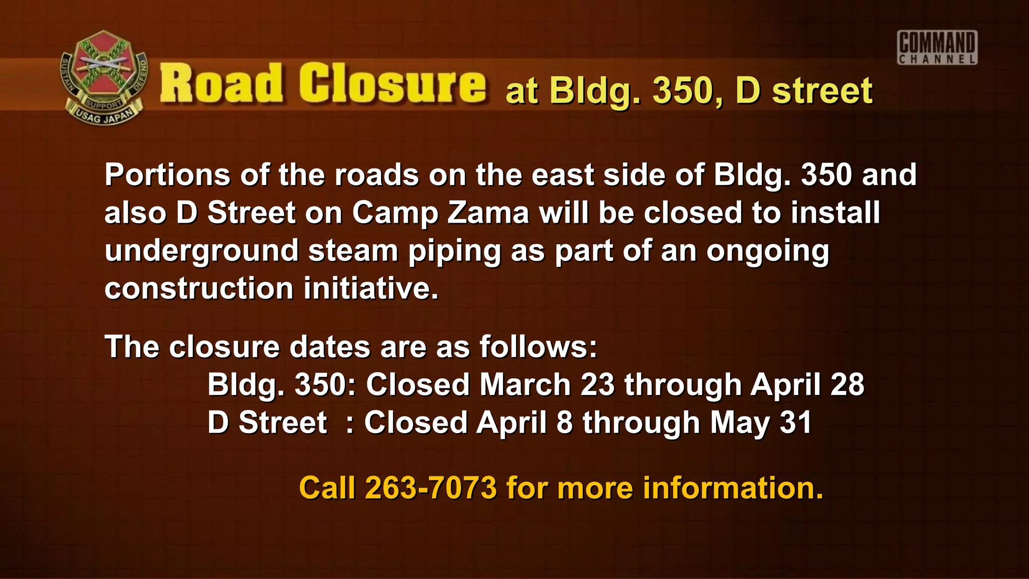 at Bldg. 350, D street

Portions of the roads on the east side of Bldg. 350 and
also D Street on Camp Zama will be closed to install
underground steam piping as part of an ongoing
construction initiative.
The closure dates are as follows:
       Bldg. 350: Closed March 23 through April 28
       D Street : Closed April 8 through May 31

             Call 263-7073 for more information.
 