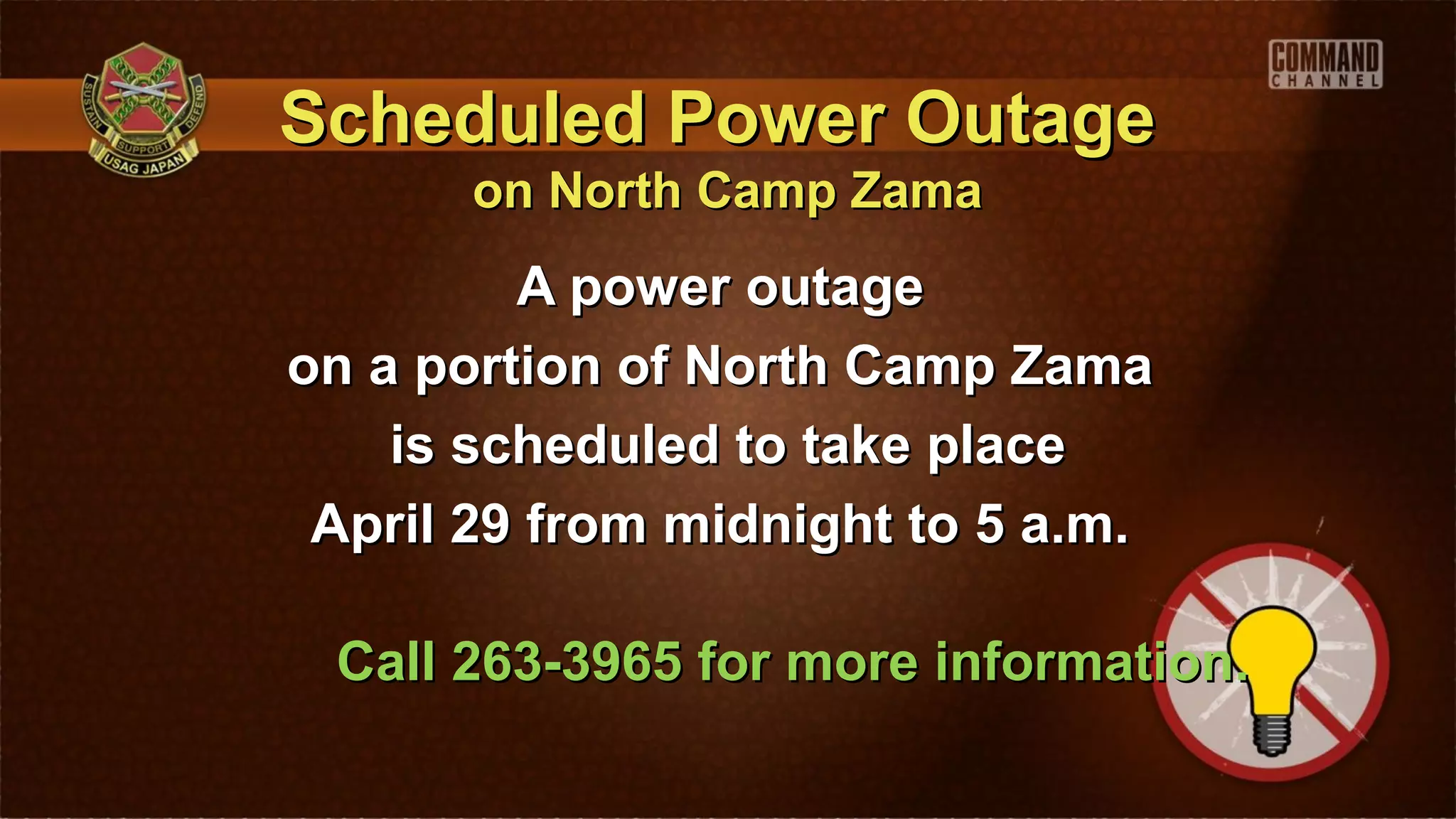 Scheduled Power Outage
       on North Camp Zama
         A power outage
on a portion of North Camp Zama
    is scheduled to take place
 April 29 from midnight to 5 a.m.

 Call 263-3965 for more information.
 