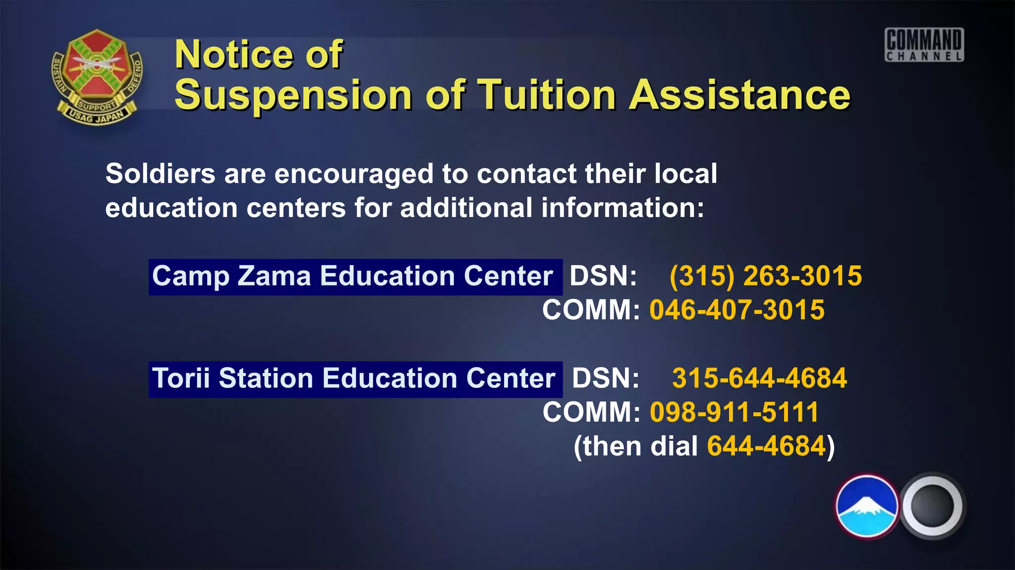 Notice of
     Suspension of Tuition Assistance
Soldiers are encouraged to contact their local
education centers for additional information:

   Camp Zama Education Center DSN: (315) 263-3015
                            COMM: 046-407-3015

   Torii Station Education Center DSN: 315-644-4684
                                COMM: 098-911-5111
                                  (then dial 644-4684)
 