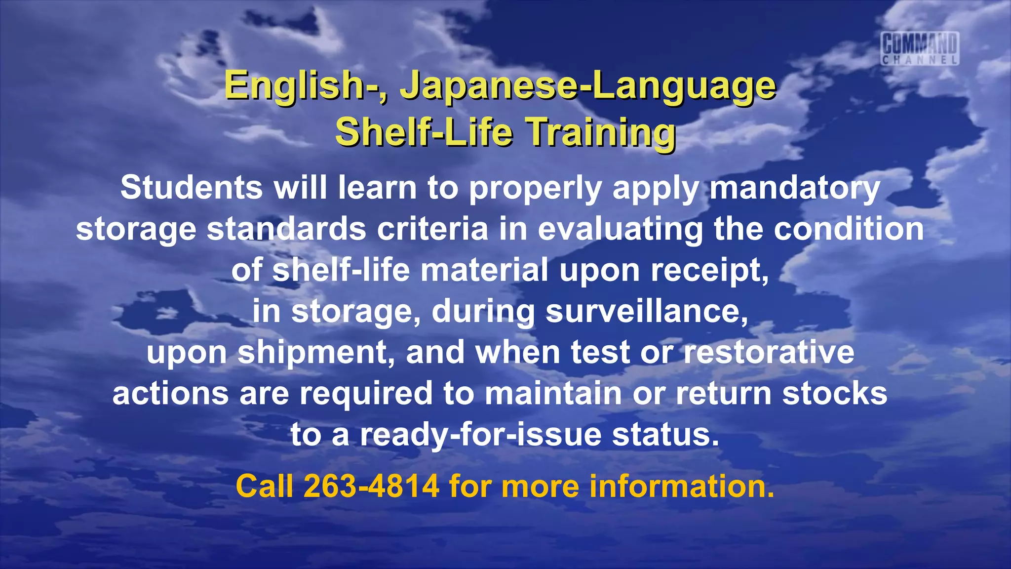 English-, Japanese-Language
               Shelf-Life Training
   Students will learn to properly apply mandatory
storage standards criteria in evaluating the condition
          of shelf-life material upon receipt,
           in storage, during surveillance,
    upon shipment, and when test or restorative
  actions are required to maintain or return stocks
              to a ready-for-issue status.
          Call 263-4814 for more information.
 